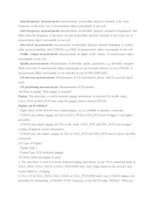 · Intra-frequency measurements:measurements on downlink physical channels at the same
frequency as the active set. A measurement object corresponds to one cell.
· Inter-frequency measurements:measurements on downlink physical channels at frequencies that
differ from the frequency of the active set and on downlink physical channels in the active set. A
measurement object corresponds to one cell.
· Inter-RAT measurements:measurements on downlink physical channels belonging to another
radio access technology than UTRAN, e.g. GSM. A measurement object corresponds to one cell.
· Traffic volume measurements: measurements on uplink traffic volume. A measurement object
corresponds to one cell.
· Quality measurements: Measurements of downlink quality parameters, e.g. downlink transport
block error rate. A measurement object corresponds to one transport channel in case of BLER. A
measurement object corresponds to one timeslot in case of SIR (TDD only).
· UE-internal measurements: Measurements of UE transmission power and UE received signal
level.
· UE positioning measurements: Measurements of UE position.
10) What is paging? Why paging is required?
Paging: This procedure is used to transmit paging information to selected UEs in idle mode,
CELL_PCH or URA_PCH state using the paging control channel (PCCH).
Paging can be initiated :
· Upper layers in the network may request paging, to e.g. establish a signaling connection.
· UTRAN may initiate paging for UEs in CELL_PCH or URA_PCH state to trigger a cell update
procedure.
· UTRAN may initiate paging for UEs in idle mode, CELL_PCH and URA_PCH state to trigger
reading of updated system information.
· UTRAN may also initiate paging for UEs in CELL_PCH and URA_PCH state to release the RRC
connection.
11) Type of Paging?
· Paging Type 1
· Paging Type 2(UE dedicated paging)
12) When dedicated paging is used?
a. This procedure is used to transmit dedicated paging information to one UE in connected mode in
CELL_DCH , CELL_FACH or CELL_PCH (FDD only) state. Upper layers in the network may
request initiation of paging.
b. For a UE in CELL_DCH, CELL_FACH or CELL_PCH (FDD only) state, UTRAN initiates the
procedure by transmitting a PAGING TYPE 2 message on the DCCH using AM RLC. When not
 