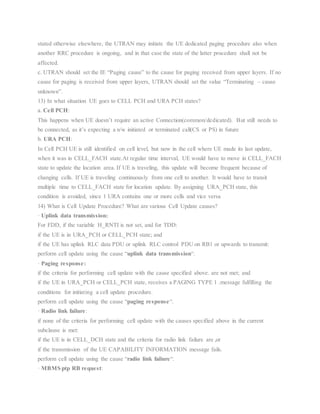 stated otherwise elsewhere, the UTRAN may initiate the UE dedicated paging procedure also when
another RRC procedure is ongoing, and in that case the state of the latter procedure shall not be
affected.
c. UTRAN should set the IE “Paging cause” to the cause for paging received from upper layers. If no
cause for paging is received from upper layers, UTRAN should set the value “Terminating – cause
unknown”.
13) In what situation UE goes to CELL PCH and URA PCH states?
a. Cell PCH:
This happens when UE doesn’t require an active Connection(common/dedicated). But still needs to
be connected, as it’s expecting a n/w initiated or terminated call(CS or PS) in future
b. URA PCH:
In Cell PCH UE is still identified on cell level, but now in the cell where UE made its last update,
when it was in CELL_FACH state.At regular time interval, UE would have to move in CELL_FACH
state to update the location area. If UE is traveling, this update will become frequent because of
changing cells. If UE is traveling continuously from one cell to another. It would have to transit
multiple time to CELL_FACH state for location update. By assigning URA_PCH state, this
condition is avoided, since 1 URA contains one or more cells and vice versa
14) What is Cell Update Procedure? What are various Cell Update causes?
· Uplink data transmission:
For FDD, if the variable H_RNTI is not set, and for TDD:
if the UE is in URA_PCH or CELL_PCH state; and
if the UE has uplink RLC data PDU or uplink RLC control PDU on RB1 or upwards to transmit:
perform cell update using the cause “uplink data transmission“.
· Paging response:
if the criteria for performing cell update with the cause specified above. are not met; and
if the UE in URA_PCH or CELL_PCH state, receives a PAGING TYPE 1 .message fulfilling the
conditions for initiating a cell update procedure.
perform cell update using the cause “paging response“.
· Radio link failure:
if none of the criteria for performing cell update with the causes specified above in the current
subclause is met:
if the UE is in CELL_DCH state and the criteria for radio link failure are ,or
if the transmission of the UE CAPABILITY INFORMATION message fails.
perform cell update using the cause “radio link failure“.
· MBMS ptp RB request:
 