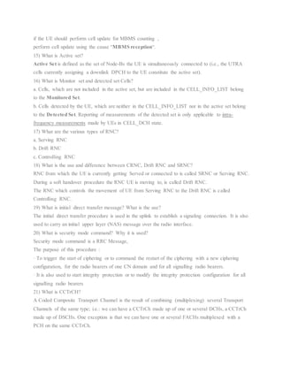 if the UE should perform cell update for MBMS counting ,
perform cell update using the cause “MBMS reception“.
15) What is Active set?
Active Set is defined as the set of Node-Bs the UE is simultaneously connected to (i.e., the UTRA
cells currently assigning a downlink DPCH to the UE constitute the active set).
16) What is Monitor set and detected set Cells?
a. Cells, which are not included in the active set, but are included in the CELL_INFO_LIST belong
to the Monitored Set.
b. Cells detected by the UE, which are neither in the CELL_INFO_LIST nor in the active set belong
to the Detected Set. Reporting of measurements of the detected set is only applicable to intra-
frequency measurements made by UEs in CELL_DCH state.
17) What are the various types of RNC?
a. Serving RNC
b. Drift RNC
c. Controlling RNC
18) What is the use and difference between CRNC, Drift RNC and SRNC?
RNC from which the UE is currently getting Served or connected to is called SRNC or Serving RNC.
During a soft handover procedure the RNC UE is moving to, is called Drift RNC.
The RNC which controls the movement of UE from Serving RNC to the Drift RNC is called
Controlling RNC.
19) What is initial direct transfer message? What is the use?
The initial direct transfer procedure is used in the uplink to establish a signaling connection. It is also
used to carry an initial upper layer (NAS) message over the radio interface.
20) What is security mode command? Why it is used?
Security mode command is a RRC Message,
The purpose of this procedure :
· To trigger the start of ciphering or to command the restart of the ciphering with a new ciphering
configuration, for the radio bearers of one CN domain and for all signalling radio bearers.
· It is also used to start integrity protection or to modify the integrity protection configuration for all
signalling radio bearers
21) What is CCTrCH?
A Coded Composite Transport Channel is the result of combining (multiplexing) several Transport
Channels of the same type; i.e.: we can have a CCTrCh made up of one or several DCHs, a CCTrCh
made up of DSCHs. One exception is that we can have one or several FACHs multiplexed with a
PCH on the same CCTrCh.
 