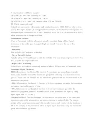 A better notation would be for example:
CCTrCh4DCH: A CCTrCh consisting of 4 DCHs
CCTrCh3FACH: A CCTrCh consisting of 3 FACHs
CCTrChPCH,2FACH: A CCTrCh consisting of the PCH and 2 FACHs
22) What is compressed mode?
Higher layers can request a UE to monitor cells on other frequencies (FDD, TDD), or other systems
(GSM). This implies that the UE has to perform measurements, on the other frequencies/systems and
thus higher layers command the UE to enter Compressed Mode. The UTRAN need to send to the UE
all the parameters for the Compressed Mode.
Compression Methods:
When in Compressed Mode the information normally transmitted during a 10 ms frame is
compressed in time sothat gaps of adequate length are created. To achieve this one of three
mechanisms
· Puncturing
This method is NOT applicable to downlink.
· Spread Factor Reduction
Actually halving the Spread Factor. So with this method if SF is used in non-compressed frames then
SF/2 is used in the compressed frames.
· Higher Layer Scheduling
Higher Layers set restrictions so that only a subset of allowed TFCs are used in Compressed Mode.
Compressed Mode Parameter:
TGSN (Transmission Gap Starting Slot Number): A transmission gap pattern begins in a radio
frame, called firstradio frame of the transmission gap pattern, containing at least one transmission
gap slot. TGSN is the slot numberof the first transmission gap slot within the first radio frame of the
transmission gap pattern;
• TGL1 (Transmission Gap Length 1): Duration of the first transmission gap within the transmission
gap pattern, expressed in number of slots;
• TGL2 (Transmission Gap Length 2): Duration of the second transmission gap within the
transmission gap pattern, expressed in number of slots. If this parameter is not explicitly set by
higher layers, then TGL2 =TGL1;
• TGD (Transmission Gap Start Distance): Duration between the starting slots of two consecutive
transmission gaps within a transmission gap pattern, expressed in number of slots. The resulting
position of the second transmission gap within its radio frame(s) shall comply with the limitations of
TS 25.101 (Ref [2]). If this parameter is not set by higher layers, then there is only one transmission
gap in the transmission gap pattern;
 