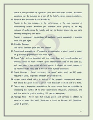 12
space is also provided for signature, room rate and room number. Additional
questions may be included as a part of the hotel's market research platform.
19.Revenue Per Available Room (REVPAR)
Revpar is the key measure in the performance of the core business of
hotels-selling rooms. Revenue per available room (revpar) is the key
indicator of performance for hotels and can be broken down into two parts
reflecting occupancy and rates:
Revpar = occupancy (percentage of available rooms occupied) × average
room rate per night
20.Shoulder Season
The period between peak and low season
21.Guaranteed reservations – Prospective A reservation in which guest is asked
for guaranteed payment for one room night.
22.Guest Folio – A form imprinted with the hotel’s logo and control number and
allowing space for room number, guest identification, date in and date out,
and room rate in the upper left-hand corner; it allows for guest charges to
be imprinted with PMS and is filed in room number sequence.
23.Guest histories – Detail concerning the guest’ visits, such as ZIP code,
frequent of visits, corporate affiliation or special needs.
24.In-room guest check out – A feature of the property management system
that allows the guest to use a guest room television to check out of a hotel.
25.Overbooking – Accepting reservations for more rooms than are available by
forecasting the number of no show reservations, stayovers, understays, and
walk ins, with the goal of attaining 100 percent occupancy.
26.Package Rate – Room rate that include goods and services in addition to
rental of a room, like MAP (Breakfast + Lunch or Dinner), AP (Breakfast,
Lunch & Dinner).
 