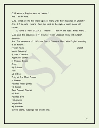 19
Q.18 What is English term for “Menu” ?
Ans. Bill of Fare.
Q.19 What are the two main types of menu with their meanings in English?
Ans. i) A la carte means from the card/ in the style of card/ menu with
choice.
ii) Table d’ hote (T.D.H.) means Table of the host / Fixed menu .
Q.20 Give the sequence of 11-Course French Classical Menu with English
meaning.
Ans. The sequence of 11-Course French Classical Menu with English meaning
is as follows.
French Name English
Name (Meaning)
i) Hors d’ oeuvre
Appetizer/ Starter
ii) Potage/ Soupe
Soup
iii) Poisson
Fish
iv) Entrée
Entry of first Meat Course
v) Releve
Roasted meat (joints)
vi) Sorbet
Rest Course/ Sherbet
vii) Roti
Roasted Bird
viii)Legume
Vegetables
ix) Entremet
Sweets (cake, puddings, Ice-creams etc.)
 