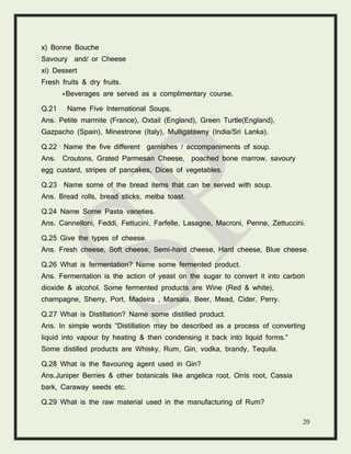 20
x) Bonne Bouche
Savoury and/ or Cheese
xi) Dessert
Fresh fruits & dry fruits.
*Beverages are served as a complimentary course.
Q.21 Name Five International Soups.
Ans. Petite marmite (France), Oxtail (England), Green Turtle(England),
Gazpacho (Spain), Minestrone (Italy), Mulligatawny (India/Sri Lanka).
Q.22 Name the five different garnishes / accompaniments of soup.
Ans. Croutons, Grated Parmesan Cheese, poached bone marrow, savoury
egg custard, stripes of pancakes, Dices of vegetables.
Q.23 Name some of the bread items that can be served with soup.
Ans. Bread rolls, bread sticks, melba toast.
Q.24 Name Some Pasta varieties.
Ans. Cannelloni, Feddi, Fettucini, Farfelle, Lasagne, Macroni, Penne, Zettuccini.
Q.25 Give the types of cheese.
Ans. Fresh cheese, Soft cheese, Semi-hard cheese, Hard cheese, Blue cheese.
Q.26 What is fermentation? Name some fermented product.
Ans. Fermentation is the action of yeast on the sugar to convert it into carbon
dioxide & alcohol. Some fermented products are Wine (Red & white),
champagne, Sherry, Port, Madeira , Marsala, Beer, Mead, Cider, Perry.
Q.27 What is Distillation? Name some distilled product.
Ans. In simple words “Distillation may be described as a process of converting
liquid into vapour by heating & then condensing it back into liquid forms.”
Some distilled products are Whisky, Rum, Gin, vodka, brandy, Tequila.
Q.28 What is the flavouring agent used in Gin?
Ans.Juniper Berries & other botanicals like angelica root, Orris root, Cassia
bark, Caraway seeds etc.
Q.29 What is the raw material used in the manufacturing of Rum?
 
