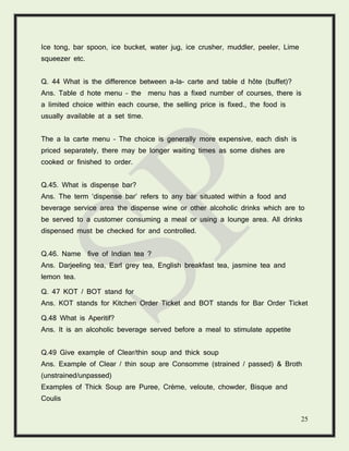 25
Ice tong, bar spoon, ice bucket, water jug, ice crusher, muddler, peeler, Lime
squeezer etc.
Q. 44 What is the difference between a-la- carte and table d hôte (buffet)?
Ans. Table d hote menu – the menu has a fixed number of courses, there is
a limited choice within each course, the selling price is fixed., the food is
usually available at a set time.
The a la carte menu – The choice is generally more expensive, each dish is
priced separately, there may be longer waiting times as some dishes are
cooked or finished to order.
Q.45. What is dispense bar?
Ans. The term ‘dispense bar’ refers to any bar situated within a food and
beverage service area the dispense wine or other alcoholic drinks which are to
be served to a customer consuming a meal or using a lounge area. All drinks
dispensed must be checked for and controlled.
Q.46. Name five of Indian tea ?
Ans. Darjeeling tea, Earl grey tea, English breakfast tea, jasmine tea and
lemon tea.
Q. 47 KOT / BOT stand for
Ans. KOT stands for Kitchen Order Ticket and BOT stands for Bar Order Ticket
Q.48 What is Aperitif?
Ans. It is an alcoholic beverage served before a meal to stimulate appetite
Q.49 Give example of Clear/thin soup and thick soup
Ans. Example of Clear / thin soup are Consomme (strained / passed) & Broth
(unstrained/unpassed)
Examples of Thick Soup are Puree, Crème, veloute, chowder, Bisque and
Coulis
 