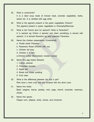 4
25. What is consommé?
It is a clear soup made of minced meat, aromatic vegetables, herbs,
stocks etc. It is clarified with egg white.
26. What is the pigment present in the green vegetables /Onions?
The pigment present in green vegetables is Chlorophyll/flavones
27. What is the French term for spinach? What is Florentine?
It is epinard eg Crème d epinard and when something is served with
spinach, it is termed florentine eg oeuf poached Florentine.
28. Name five chicken preparations (Continental)
a. Poulet sauté Chasseur
b. Rosemary Roast Chicken with Jus.
c. Chicken ala king
d. Chicken a la kiev
e.Chicken cubes Dijonnaisse( mustard sauce)
29. Name five egg based desserts
1. Crème caramel
2. Chocolate mousse
3. Apple tart
4. Bread and Butter pudding
5. Fruit cake.
30. What is the difference between tart and a pie?
Pies have a hard crust and are covered with the short crust.
31. Name five herbs
Basil, oregano, thyme, parsley, mint, sage, chervil, coriander, rosemary,
chives.
32. Name five spices.
Pepper corn, allspice, anise, cloves, and cinnamon
 