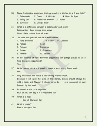 5
33. Name 5 electrical equipment that are used in a kitchen in a 5 star hotel?
1. Salamander 2. Oven 3. Griddle 4. Deep fat fryer
5. Tilting pan 6. Pressurize steamer 7. Boiler
8. pulverizer 9. Dough mixer
34. What is a difference between a salamander and oven?
Salamander – heat comes from above
Oven – heat comes from all sides
35 In order can you tell me the French course?
1. Hors d’oeuvres 6. Sorbet 11. Dessert
2. Potage 7. roti
3. Poissoin 8.legumes
4. Entrée 9. Entremets
5. Relever 10. Savory
36. In the absence of hors d’oeuvres (appetizer) can potage (soup) act as a
hors d’oeuvres (appetizer)?
Yes
37. While making stock is it good to make a very strong flavor stock.
No.
38. Why we should not make a very strong Flavour stock.
Because it will spoil the taste of the dishes, dishes should always be
mild in taste and Flavour. It should never be over seasoned or over
flavored by the stock
39. Is tomato a fruit or a vegetable.
Fruit or you can say it is a vegetable fruit
40. What is a roe?
Egg of Sturgeon fish
41. What is caviar?
Roe of sturgeon fish
 