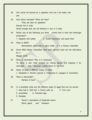 6
42. Can caviar be served as a appetizer and can it be eaten raw
yes
43. How about canapés? What are they?
They are also an appetizer.
Served hot or cold.
Small enough that can be finished in one or 2 bites
44. Which one of the following you think comes first in food and beverage
production?
1. Hygiene and safety 2. Guest interaction and good food
45. What is MSG?
Monosodium glutamate or ajino motto. It is a Flavour intensifier
46. Since MSG (flavor intensifier) have been banned what are the alternative
for it .
Maggie broth
47. What is marination? Why is it necessary
To flavor a raw meat product by mixing spices and keeping it for
overnight. Imp – because it gives flavor to the food
48. Name at least 3 different shape of pasta
1. Spaghetti 2. Ravioli 3.penne 4. Fettuccine 5. Lasagna 6. Cannelloni
49. What is Rechauffe?
Reheat of food
50. In a breakfast what are the different types of eggs that can be served
1, hard boil 2. Soft boil 3. Sunny side up 4. Turn over
5. scrambled 6. Poached egg
5. Omelets
51. Name 2 derivatives of Espanole sauce
Demi- glaze and chasseur
 
