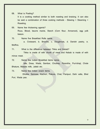 9
68. What is Poeling?
It is a cooking method similar to both roasting and braising. It can also
be said a combination of three cooking methods – Stewing + Steaming +
Roasting.
69. Name few thickening agents?
Roux, Blood, beurre manie, Starch (Corn flour, Arrowroot), egg yolk
liaison.
70. Name five Breakfast Rolls name.
a. Croissant, b. Brioche, c. Doughnuts, d. Danish pastry, e.
Muffins.
71. What is the difference between Tikka and Kebab?
Tikka is made of with chunk of meat and Kebab is made of with
mince meat.
72. Name few Indian Breakfast items name.
Idle, Dosa, Wada, Sambar, Chutney, Parantha, Puri-bhaji, Chole
Bhature, Masala milk, Jalebi etc.
73. Name few Indian snack items.
Dhokla, Samosa, Kachori, Pakora, Chat, Panipuri, Dahi valla, Bhel
Puri, Wada pao.
 