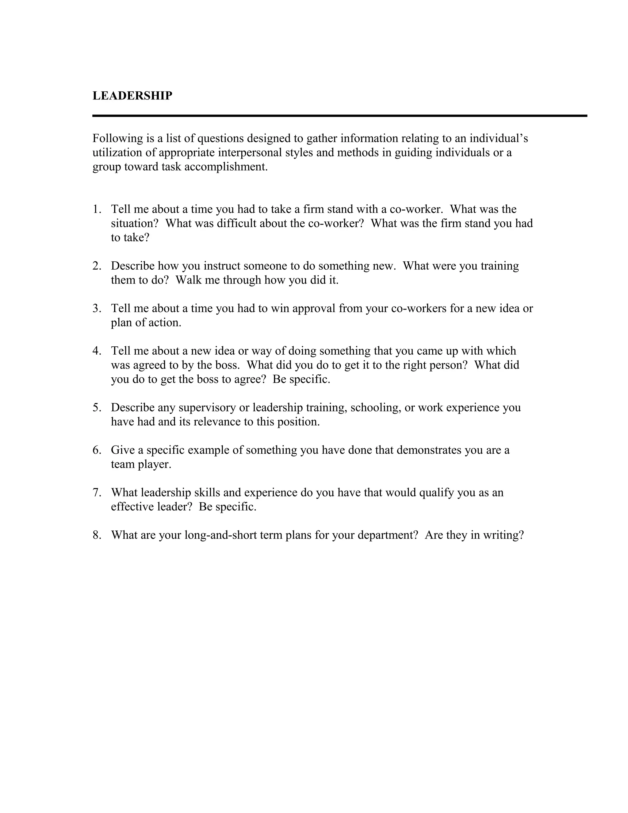 LEADERSHIP
Following is a list of questions designed to gather information relating to an individual’s
utilization of appropriate interpersonal styles and methods in guiding individuals or a
group toward task accomplishment.
1. Tell me about a time you had to take a firm stand with a co-worker. What was the
situation? What was difficult about the co-worker? What was the firm stand you had
to take?
2. Describe how you instruct someone to do something new. What were you training
them to do? Walk me through how you did it.
3. Tell me about a time you had to win approval from your co-workers for a new idea or
plan of action.
4. Tell me about a new idea or way of doing something that you came up with which
was agreed to by the boss. What did you do to get it to the right person? What did
you do to get the boss to agree? Be specific.
5. Describe any supervisory or leadership training, schooling, or work experience you
have had and its relevance to this position.
6. Give a specific example of something you have done that demonstrates you are a
team player.
7. What leadership skills and experience do you have that would qualify you as an
effective leader? Be specific.
8. What are your long-and-short term plans for your department? Are they in writing?
 