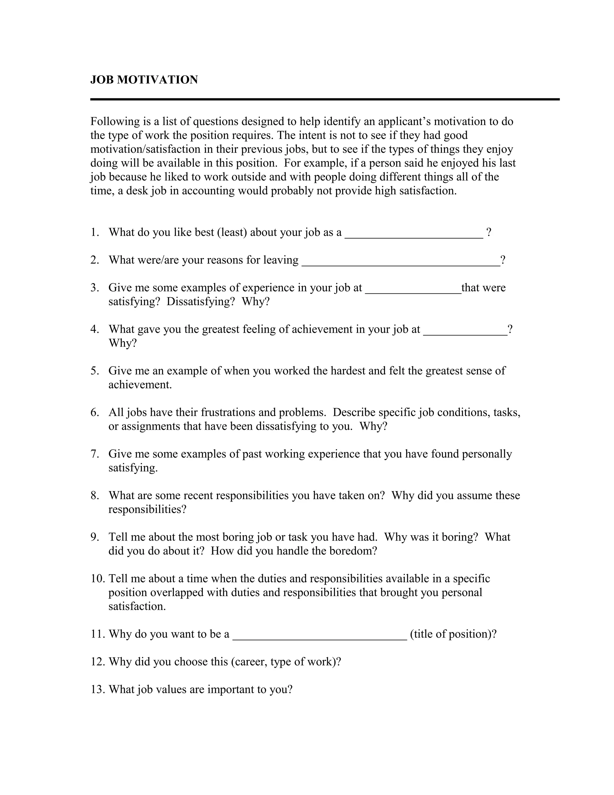 JOB MOTIVATION
Following is a list of questions designed to help identify an applicant’s motivation to do
the type of work the position requires. The intent is not to see if they had good
motivation/satisfaction in their previous jobs, but to see if the types of things they enjoy
doing will be available in this position. For example, if a person said he enjoyed his last
job because he liked to work outside and with people doing different things all of the
time, a desk job in accounting would probably not provide high satisfaction.
1. What do you like best (least) about your job as a _______________________ ?
2. What were/are your reasons for leaving _________________________________?
3. Give me some examples of experience in your job at ________________that were
satisfying? Dissatisfying? Why?
4. What gave you the greatest feeling of achievement in your job at ______________?
Why?
5. Give me an example of when you worked the hardest and felt the greatest sense of
achievement.
6. All jobs have their frustrations and problems. Describe specific job conditions, tasks,
or assignments that have been dissatisfying to you. Why?
7. Give me some examples of past working experience that you have found personally
satisfying.
8. What are some recent responsibilities you have taken on? Why did you assume these
responsibilities?
9. Tell me about the most boring job or task you have had. Why was it boring? What
did you do about it? How did you handle the boredom?
10. Tell me about a time when the duties and responsibilities available in a specific
position overlapped with duties and responsibilities that brought you personal
satisfaction.
11. Why do you want to be a _____________________________ (title of position)?
12. Why did you choose this (career, type of work)?
13. What job values are important to you?
 