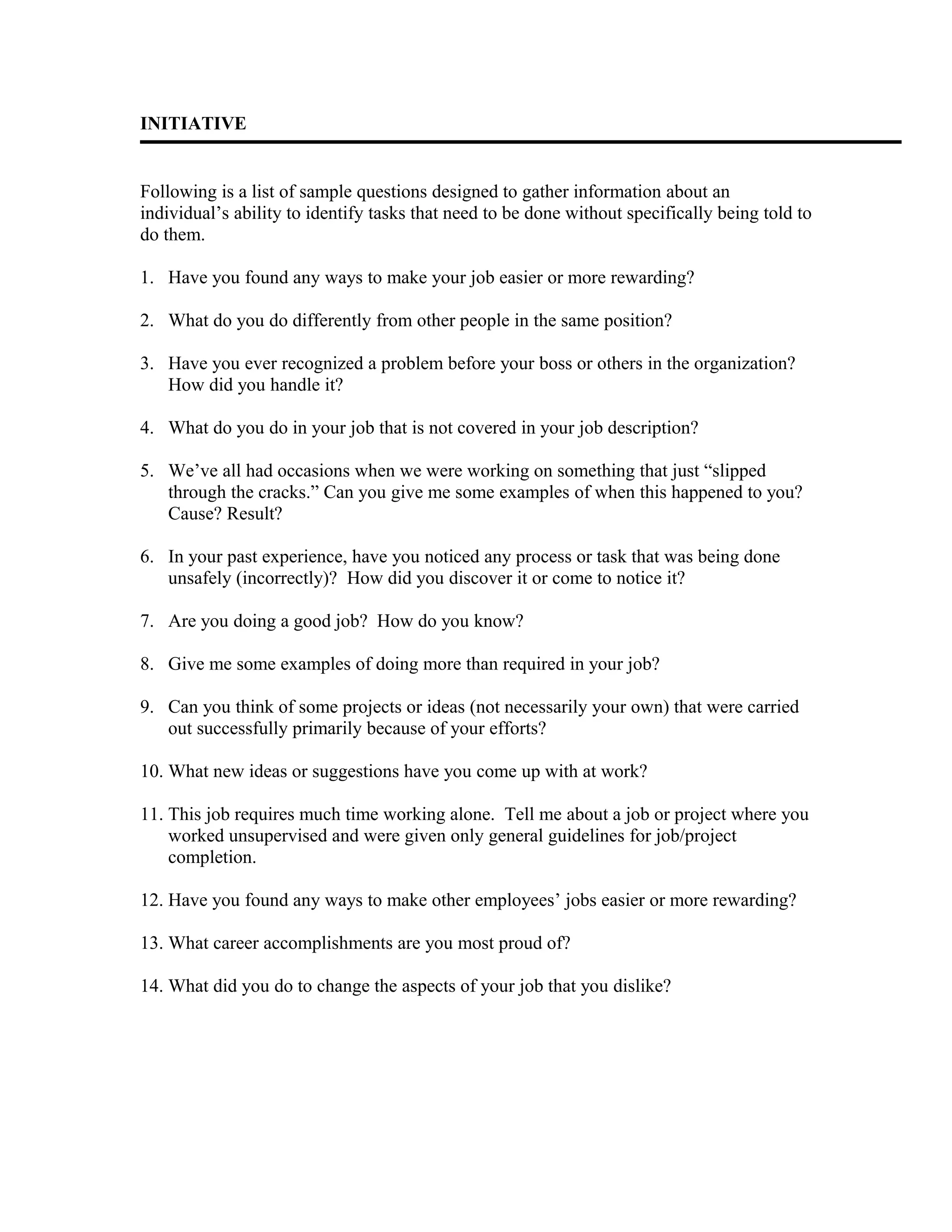 INITIATIVE
Following is a list of sample questions designed to gather information about an
individual’s ability to identify tasks that need to be done without specifically being told to
do them.
1. Have you found any ways to make your job easier or more rewarding?
2. What do you do differently from other people in the same position?
3. Have you ever recognized a problem before your boss or others in the organization?
How did you handle it?
4. What do you do in your job that is not covered in your job description?
5. We’ve all had occasions when we were working on something that just “slipped
through the cracks.” Can you give me some examples of when this happened to you?
Cause? Result?
6. In your past experience, have you noticed any process or task that was being done
unsafely (incorrectly)? How did you discover it or come to notice it?
7. Are you doing a good job? How do you know?
8. Give me some examples of doing more than required in your job?
9. Can you think of some projects or ideas (not necessarily your own) that were carried
out successfully primarily because of your efforts?
10. What new ideas or suggestions have you come up with at work?
11. This job requires much time working alone. Tell me about a job or project where you
worked unsupervised and were given only general guidelines for job/project
completion.
12. Have you found any ways to make other employees’ jobs easier or more rewarding?
13. What career accomplishments are you most proud of?
14. What did you do to change the aspects of your job that you dislike?
 