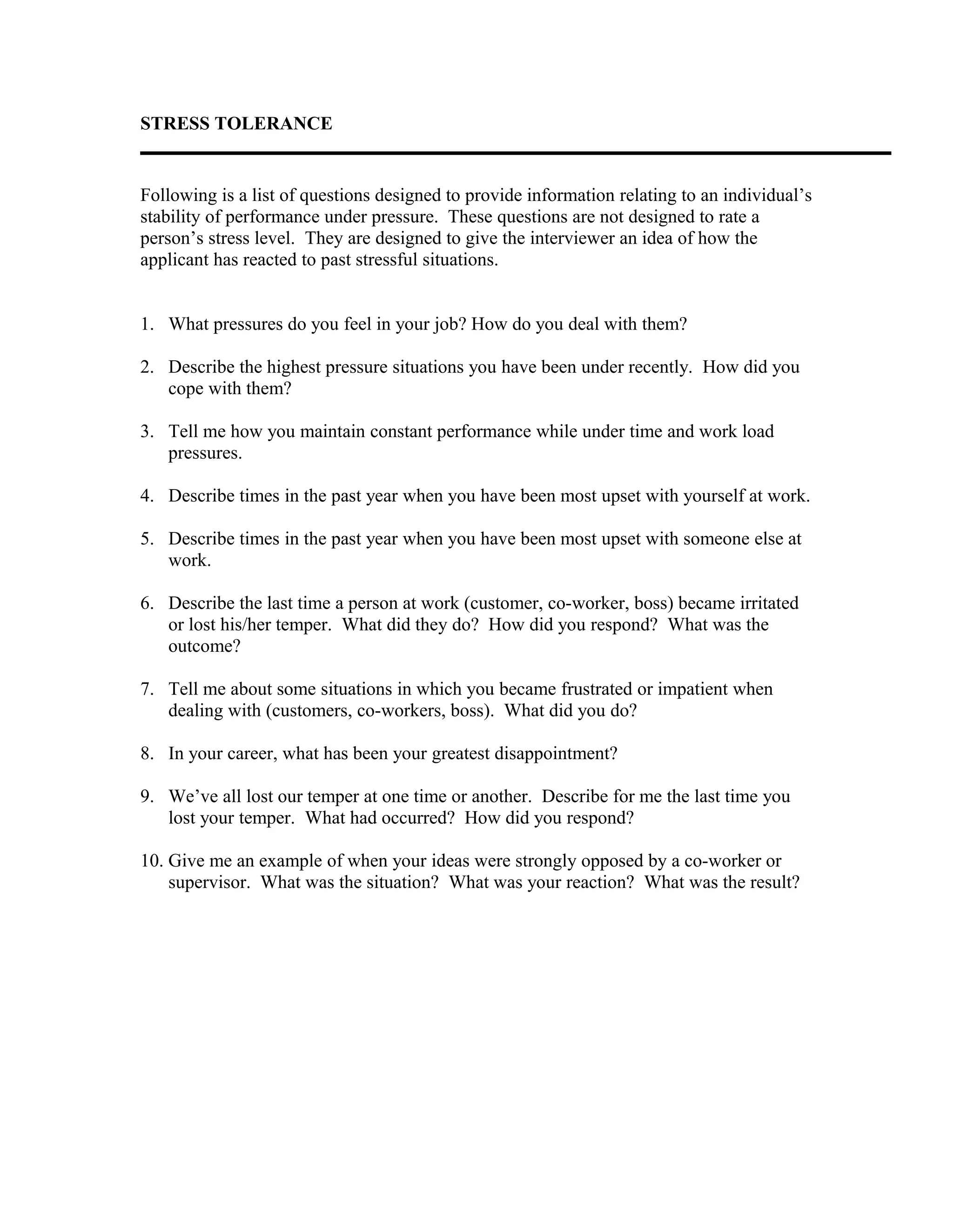 STRESS TOLERANCE
Following is a list of questions designed to provide information relating to an individual’s
stability of performance under pressure. These questions are not designed to rate a
person’s stress level. They are designed to give the interviewer an idea of how the
applicant has reacted to past stressful situations.
1. What pressures do you feel in your job? How do you deal with them?
2. Describe the highest pressure situations you have been under recently. How did you
cope with them?
3. Tell me how you maintain constant performance while under time and work load
pressures.
4. Describe times in the past year when you have been most upset with yourself at work.
5. Describe times in the past year when you have been most upset with someone else at
work.
6. Describe the last time a person at work (customer, co-worker, boss) became irritated
or lost his/her temper. What did they do? How did you respond? What was the
outcome?
7. Tell me about some situations in which you became frustrated or impatient when
dealing with (customers, co-workers, boss). What did you do?
8. In your career, what has been your greatest disappointment?
9. We’ve all lost our temper at one time or another. Describe for me the last time you
lost your temper. What had occurred? How did you respond?
10. Give me an example of when your ideas were strongly opposed by a co-worker or
supervisor. What was the situation? What was your reaction? What was the result?
 