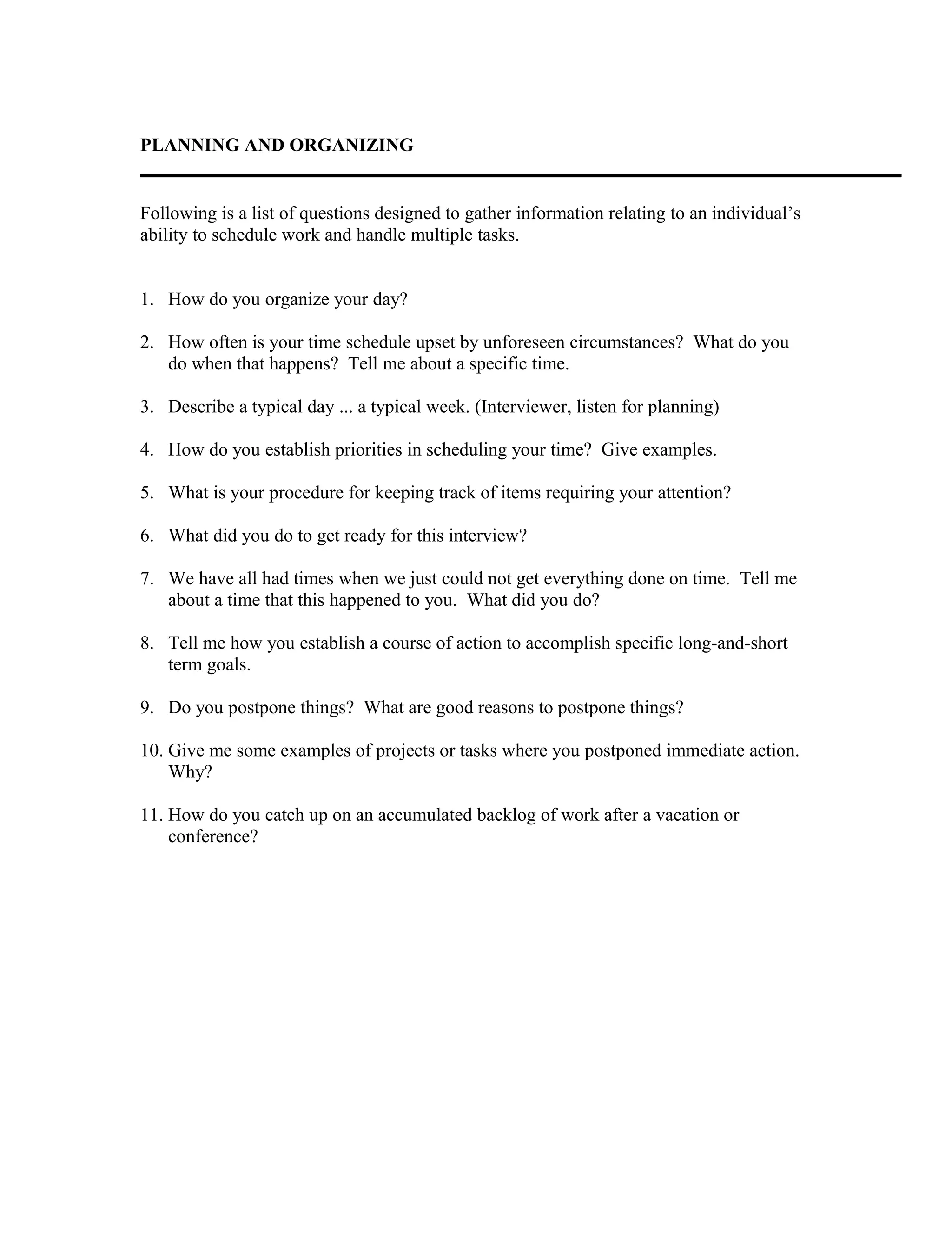 PLANNING AND ORGANIZING
Following is a list of questions designed to gather information relating to an individual’s
ability to schedule work and handle multiple tasks.
1. How do you organize your day?
2. How often is your time schedule upset by unforeseen circumstances? What do you
do when that happens? Tell me about a specific time.
3. Describe a typical day ... a typical week. (Interviewer, listen for planning)
4. How do you establish priorities in scheduling your time? Give examples.
5. What is your procedure for keeping track of items requiring your attention?
6. What did you do to get ready for this interview?
7. We have all had times when we just could not get everything done on time. Tell me
about a time that this happened to you. What did you do?
8. Tell me how you establish a course of action to accomplish specific long-and-short
term goals.
9. Do you postpone things? What are good reasons to postpone things?
10. Give me some examples of projects or tasks where you postponed immediate action.
Why?
11. How do you catch up on an accumulated backlog of work after a vacation or
conference?
 