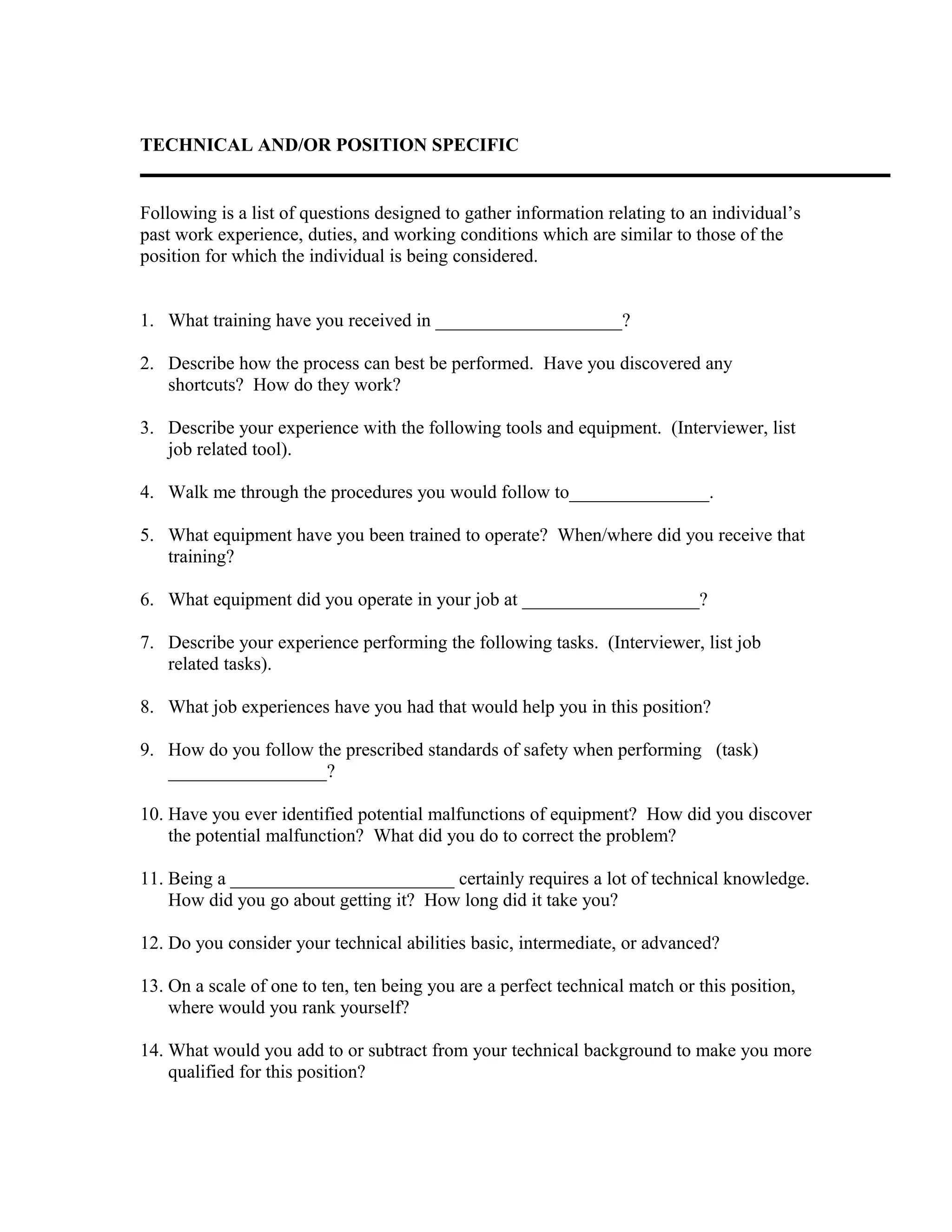 TECHNICAL AND/OR POSITION SPECIFIC
Following is a list of questions designed to gather information relating to an individual’s
past work experience, duties, and working conditions which are similar to those of the
position for which the individual is being considered.
1. What training have you received in ____________________?
2. Describe how the process can best be performed. Have you discovered any
shortcuts? How do they work?
3. Describe your experience with the following tools and equipment. (Interviewer, list
job related tool).
4. Walk me through the procedures you would follow to_______________.
5. What equipment have you been trained to operate? When/where did you receive that
training?
6. What equipment did you operate in your job at ___________________?
7. Describe your experience performing the following tasks. (Interviewer, list job
related tasks).
8. What job experiences have you had that would help you in this position?
9. How do you follow the prescribed standards of safety when performing (task)
_________________?
10. Have you ever identified potential malfunctions of equipment? How did you discover
the potential malfunction? What did you do to correct the problem?
11. Being a ________________________ certainly requires a lot of technical knowledge.
How did you go about getting it? How long did it take you?
12. Do you consider your technical abilities basic, intermediate, or advanced?
13. On a scale of one to ten, ten being you are a perfect technical match or this position,
where would you rank yourself?
14. What would you add to or subtract from your technical background to make you more
qualified for this position?
 