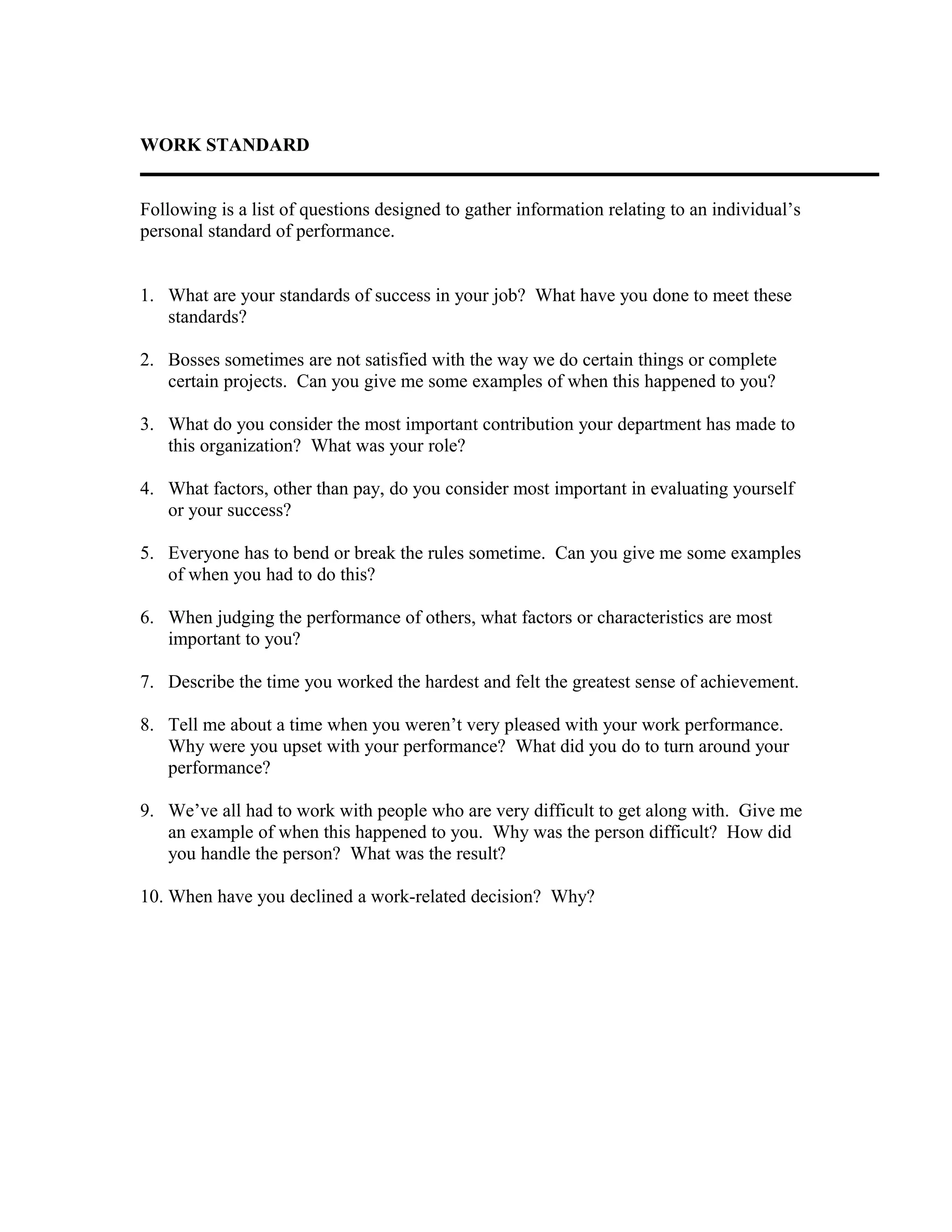 WORK STANDARD
Following is a list of questions designed to gather information relating to an individual’s
personal standard of performance.
1. What are your standards of success in your job? What have you done to meet these
standards?
2. Bosses sometimes are not satisfied with the way we do certain things or complete
certain projects. Can you give me some examples of when this happened to you?
3. What do you consider the most important contribution your department has made to
this organization? What was your role?
4. What factors, other than pay, do you consider most important in evaluating yourself
or your success?
5. Everyone has to bend or break the rules sometime. Can you give me some examples
of when you had to do this?
6. When judging the performance of others, what factors or characteristics are most
important to you?
7. Describe the time you worked the hardest and felt the greatest sense of achievement.
8. Tell me about a time when you weren’t very pleased with your work performance.
Why were you upset with your performance? What did you do to turn around your
performance?
9. We’ve all had to work with people who are very difficult to get along with. Give me
an example of when this happened to you. Why was the person difficult? How did
you handle the person? What was the result?
10. When have you declined a work-related decision? Why?
 