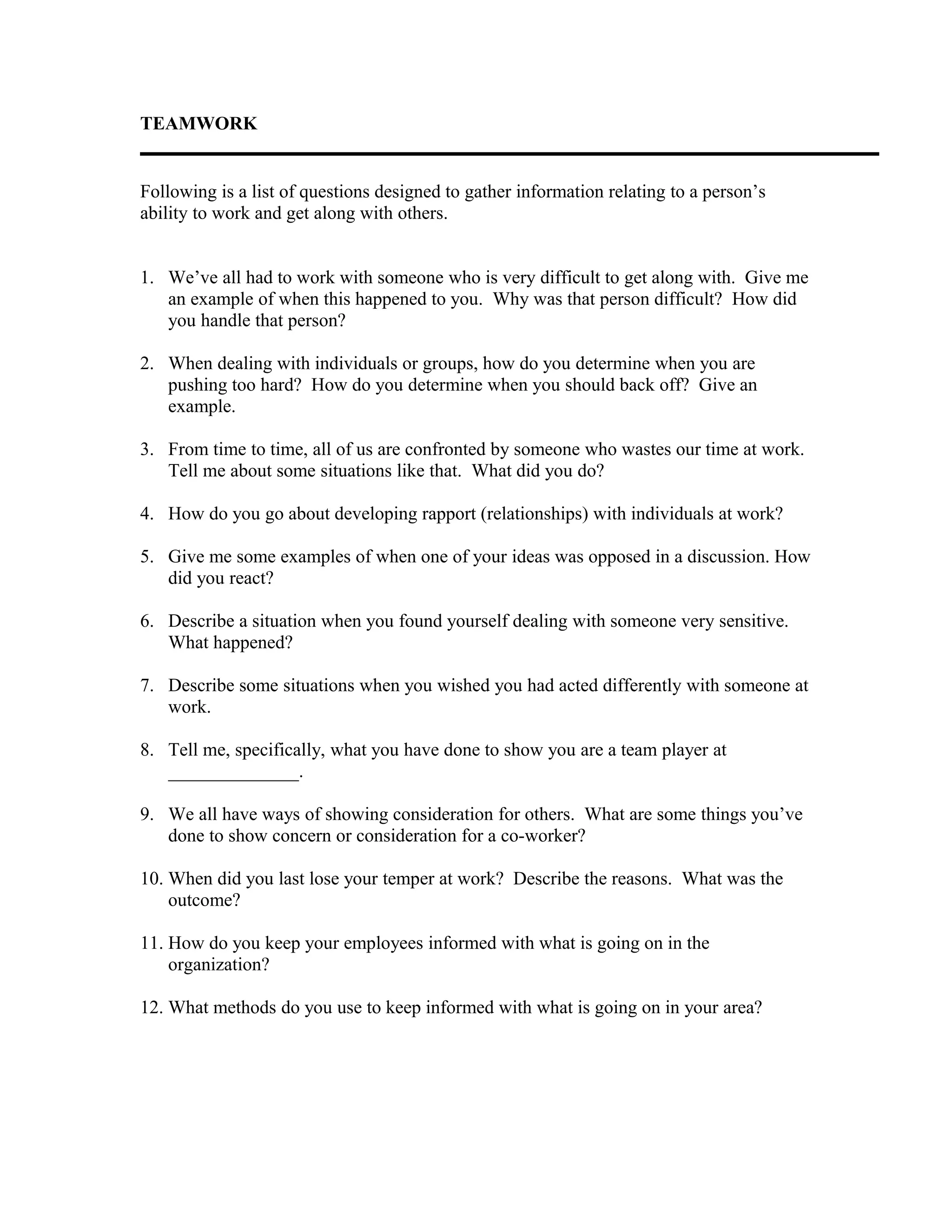 TEAMWORK
Following is a list of questions designed to gather information relating to a person’s
ability to work and get along with others.
1. We’ve all had to work with someone who is very difficult to get along with. Give me
an example of when this happened to you. Why was that person difficult? How did
you handle that person?
2. When dealing with individuals or groups, how do you determine when you are
pushing too hard? How do you determine when you should back off? Give an
example.
3. From time to time, all of us are confronted by someone who wastes our time at work.
Tell me about some situations like that. What did you do?
4. How do you go about developing rapport (relationships) with individuals at work?
5. Give me some examples of when one of your ideas was opposed in a discussion. How
did you react?
6. Describe a situation when you found yourself dealing with someone very sensitive.
What happened?
7. Describe some situations when you wished you had acted differently with someone at
work.
8. Tell me, specifically, what you have done to show you are a team player at
______________.
9. We all have ways of showing consideration for others. What are some things you’ve
done to show concern or consideration for a co-worker?
10. When did you last lose your temper at work? Describe the reasons. What was the
outcome?
11. How do you keep your employees informed with what is going on in the
organization?
12. What methods do you use to keep informed with what is going on in your area?
 