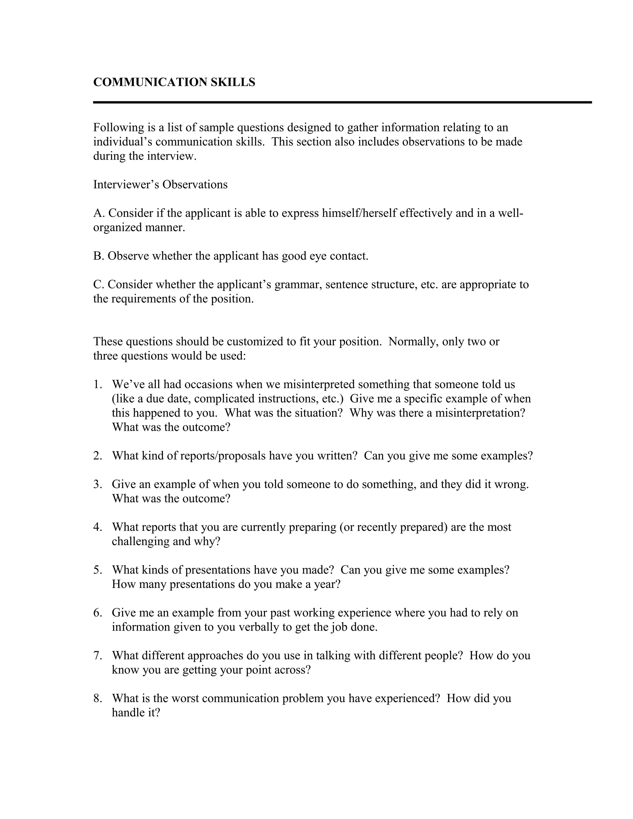 COMMUNICATION SKILLS
Following is a list of sample questions designed to gather information relating to an
individual’s communication skills. This section also includes observations to be made
during the interview.
Interviewer’s Observations
A. Consider if the applicant is able to express himself/herself effectively and in a well-
organized manner.
B. Observe whether the applicant has good eye contact.
C. Consider whether the applicant’s grammar, sentence structure, etc. are appropriate to
the requirements of the position.
These questions should be customized to fit your position. Normally, only two or
three questions would be used:
1. We’ve all had occasions when we misinterpreted something that someone told us
(like a due date, complicated instructions, etc.) Give me a specific example of when
this happened to you. What was the situation? Why was there a misinterpretation?
What was the outcome?
2. What kind of reports/proposals have you written? Can you give me some examples?
3. Give an example of when you told someone to do something, and they did it wrong.
What was the outcome?
4. What reports that you are currently preparing (or recently prepared) are the most
challenging and why?
5. What kinds of presentations have you made? Can you give me some examples?
How many presentations do you make a year?
6. Give me an example from your past working experience where you had to rely on
information given to you verbally to get the job done.
7. What different approaches do you use in talking with different people? How do you
know you are getting your point across?
8. What is the worst communication problem you have experienced? How did you
handle it?
 