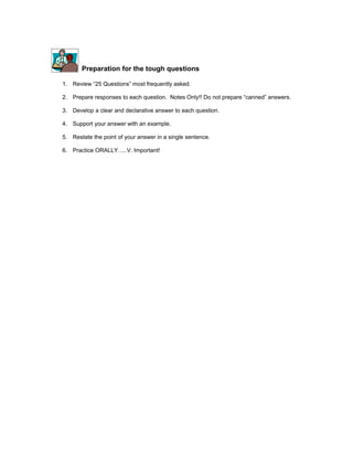 Preparation for the tough questions

1. Review 25 Questions most frequently asked.

2. Prepare responses to each question. Notes Only!! Do not prepare canned answers.

3. Develop a clear and declarative answer to each question.

4. Support your answer with an example.

5. Restate the point of your answer in a single sentence.

6. Practice ORALLY..V. Important!
 