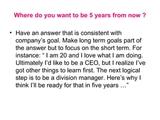 Where do you want to be 5 years from now ? Have an answer that is consistent with company’s goal. Make long term goals part of the answer but to focus on the short term. For instance: “ I am 20 and I love what I am doing. Ultimately I’d like to be a CEO, but I realize I’ve got other things to learn first. The next logical step is to be a division manager. Here’s why I think I’ll be ready for that in five years …” 