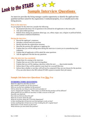 Sample Interview Questions
An interview provides the hiring manager a perfect opportunity to identify the applicant best
qualified and best suited for the organization. Conducted properly, it is a valuable tool in the
hiring process.

Prior to the interview:
As you prepare for the interview consider the following:
        Be prepared (develop a list of questions to be utilized for all applicants in the same job)
        Ask open-ended questions
        Refrain from asking any questions about age, sex, ethnic origin, race, religion or political beliefs,
        and medical conditions/disabilities.

During the interview:
       Record the applicant’s responses
       Introduce yourself and your position
       Briefly describe the organization structure
       Describe the position the applicant is applying for
       Explain that you will be taking notes during the interview to assist you in remembering their
       responses
       Explain that all applicants will be asked the same questions
       Ask the applicant if he/she has any questions

After the interview has concluded:
        Thank them for coming to the interview
        Explain that you are in the interviewing phase
        Explain that you will be making a decision within the next ____ days/weeks/months
        Inform them if they will be asked to come back for a second interview
        Inform them whether or not they will/will not be contacted if they are not chosen for the position.
        (You can refer them to the HR website/STARS system to monitor their job status).



Sample Job Interview Questions You May Use

INTRODUCTORY QUESTIONS
What five adjectives describe you best?
Why should I consider you for this position?
Why are you the best candidate for this position?
Tell me about the one thing in your life you're proudest of.
You've changed jobs frequently. What makes you think that this position will be different?
What qualities do you think are necessary to make a success of this job?
Describe your ideal job.
How did you find out about this job?
What do you know about the job?
What do you know about the UTSA/this department?
Is there anything that will prevent you from getting to work on time?
Is there anything that will prevent you from working the job’s regular hours?
What kinds of work interest you the most?
What interests you most about this position?




Rev 11/2005                                              1                            /docs/InterviewQuestions.doc
 
