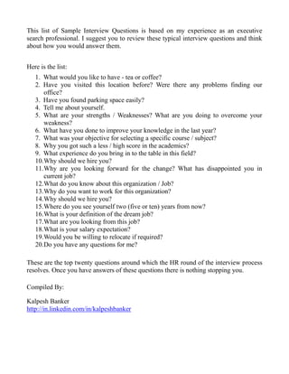 This list of Sample Interview Questions is based on my experience as an executive
search professional. I suggest you to review these typical interview questions and think
about how you would answer them.


Here is the list:
   1. What would you like to have - tea or coffee?
   2. Have you visited this location before? Were there any problems finding our
      office?
   3. Have you found parking space easily?
   4. Tell me about yourself.
   5. What are your strengths / Weaknesses? What are you doing to overcome your
      weakness?
   6. What have you done to improve your knowledge in the last year?
   7. What was your objective for selecting a specific course / subject?
   8. Why you got such a less / high score in the academics?
   9. What experience do you bring in to the table in this field?
   10.Why should we hire you?
   11.Why are you looking forward for the change? What has disappointed you in
      current job?
   12.What do you know about this organization / Job?
   13.Why do you want to work for this organization?
   14.Why should we hire you?
   15.Where do you see yourself two (five or ten) years from now?
   16.What is your definition of the dream job?
   17.What are you looking from this job?
   18.What is your salary expectation?
   19.Would you be willing to relocate if required?
   20.Do you have any questions for me?

These are the top twenty questions around which the HR round of the interview process
resolves. Once you have answers of these questions there is nothing stopping you.

Compiled By:

Kalpesh Banker
http://in.linkedin.com/in/kalpeshbanker
 