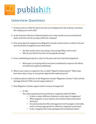 Interview Questions

1. Could	
  you	
  tell	
  us	
  a	
  little	
  bit	
  about	
  yourself,	
  your	
  background	
  in	
  the	
  industry,	
  and	
  about	
  
           the	
  company	
  you	
  work	
  with?	
  
	
  
2. As	
  the	
  Executive	
  Director	
  of	
  Advertising	
  Services,	
  what	
  exactly	
  are	
  your	
  professional	
  
           duties	
  and	
  what	
  role	
  do	
  you	
  play	
  within	
  the	
  company?	
  	
  
	
  	
  
3. How	
  many	
  physical	
  magazines	
  has	
  Magazines	
  Canada	
  worked	
  with	
  as	
  a	
  whole	
  each	
  year	
  
           and	
  what	
  kinds	
  of	
  magazines	
  have	
  these	
  been?	
  
	
  
                       •    Has	
  this	
  number	
  been	
  increasing	
  or	
  decreasing?	
  What	
  is	
  the	
  trend?	
  
                       •    Why	
  do	
  you	
  think	
  it	
  has	
  been	
  increasing/decreasing?	
  
	
  
4. From	
  a	
  publishing	
  perspective,	
  what	
  are	
  the	
  pros	
  and	
  cons	
  of	
  printed	
  magazines?	
  
           	
  
                       •    What	
  types	
  of	
  on-­‐going	
  efforts	
  have	
  been	
  established	
  to	
  improve	
  the	
  efforts	
  
                            of	
  traditional	
  magazine	
  publishing?	
  
	
  
5. What	
  is	
  your	
  stance	
  in	
  regards	
  to	
  the	
  so-­‐called	
  “Digital	
  Transformation?”	
  What	
  steps	
  
           have	
  been	
  taken,	
  if	
  any,	
  to	
  incorporate	
  digital	
  with	
  traditional	
  print?	
  	
  
	
  
6. Could	
  you	
  please	
  elaborate	
  on	
  the	
  Magazines	
  Canada	
  “Magazines	
  Connect”	
  video	
  and	
  the	
  
           ideology	
  behind	
  it?	
  Who	
  was	
  the	
  target	
  audience?	
  
	
  	
  
7. Does	
  Magazines	
  Canada	
  support	
  online	
  versions	
  of	
  magazines?	
  
	
  
                       •    IF	
  YES:	
  
                            Has	
  online	
  popularity	
  been	
  positively	
  or	
  negatively	
  affected?	
  Why?	
  
                                    • Is	
  there	
  a	
  major	
  difference	
  between	
  certain	
  types	
  of	
  magazines?	
  
                                    • What	
  magazine,	
  in	
  your	
  opinion,	
  best	
  utilizes	
  online/interactive	
  
                                           elements?	
  
                                    • Are	
  print	
  production	
  files	
  (of	
  magazines)	
  well	
  managed,	
  retrievable,	
  
                                           and	
  in	
  a	
  format	
  appropriate	
  for	
  efficient	
  e-­‐magazine	
  conversion?	
  	
  
                                    • Is	
  the	
  e-­‐magazine	
  file	
  easily	
  packaged	
  and	
  transmitted	
  online?	
  	
  
                                           	
                             	
  
 