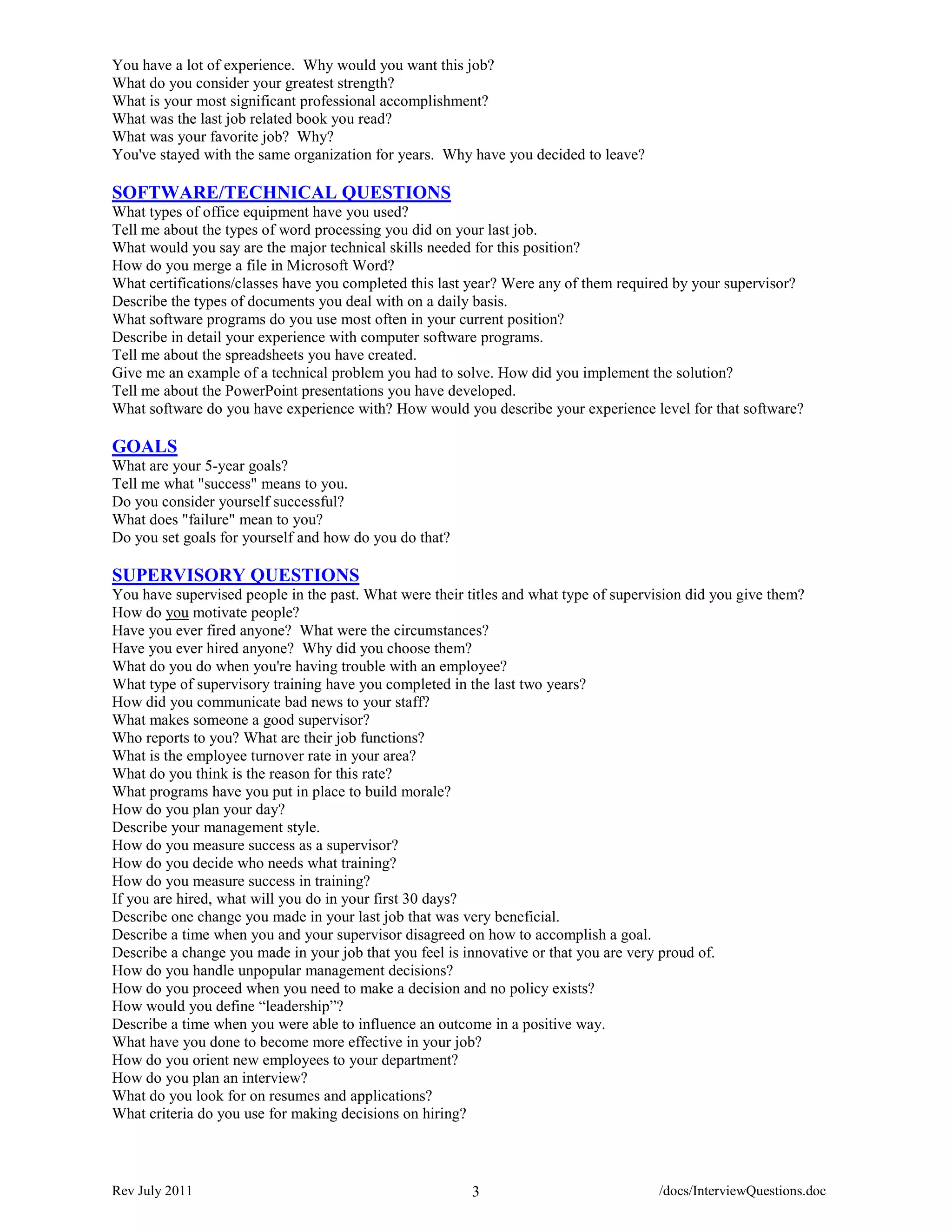 You have a lot of experience. Why would you want this job?
What do you consider your greatest strength?
What is your most significant professional accomplishment?
What was the last job related book you read?
What was your favorite job? Why?
You've stayed with the same organization for years. Why have you decided to leave?

SOFTWARE/TECHNICAL QUESTIONS
What types of office equipment have you used?
Tell me about the types of word processing you did on your last job.
What would you say are the major technical skills needed for this position?
How do you merge a file in Microsoft Word?
What certifications/classes have you completed this last year? Were any of them required by your supervisor?
Describe the types of documents you deal with on a daily basis.
What software programs do you use most often in your current position?
Describe in detail your experience with computer software programs.
Tell me about the spreadsheets you have created.
Give me an example of a technical problem you had to solve. How did you implement the solution?
Tell me about the PowerPoint presentations you have developed.
What software do you have experience with? How would you describe your experience level for that software?

GOALS
What are your 5-year goals?
Tell me what "success" means to you.
Do you consider yourself successful?
What does "failure" mean to you?
Do you set goals for yourself and how do you do that?

SUPERVISORY QUESTIONS
You have supervised people in the past. What were their titles and what type of supervision did you give them?
How do you motivate people?
Have you ever fired anyone? What were the circumstances?
Have you ever hired anyone? Why did you choose them?
What do you do when you're having trouble with an employee?
What type of supervisory training have you completed in the last two years?
How did you communicate bad news to your staff?
What makes someone a good supervisor?
Who reports to you? What are their job functions?
What is the employee turnover rate in your area?
What do you think is the reason for this rate?
What programs have you put in place to build morale?
How do you plan your day?
Describe your management style.
How do you measure success as a supervisor?
How do you decide who needs what training?
How do you measure success in training?
If you are hired, what will you do in your first 30 days?
Describe one change you made in your last job that was very beneficial.
Describe a time when you and your supervisor disagreed on how to accomplish a goal.
Describe a change you made in your job that you feel is innovative or that you are very proud of.
How do you handle unpopular management decisions?
How do you proceed when you need to make a decision and no policy exists?
How would you define “leadership”?
Describe a time when you were able to influence an outcome in a positive way.
What have you done to become more effective in your job?
How do you orient new employees to your department?
How do you plan an interview?
What do you look for on resumes and applications?
What criteria do you use for making decisions on hiring?



Rev July 2011                                            3                            /docs/InterviewQuestions.doc
 