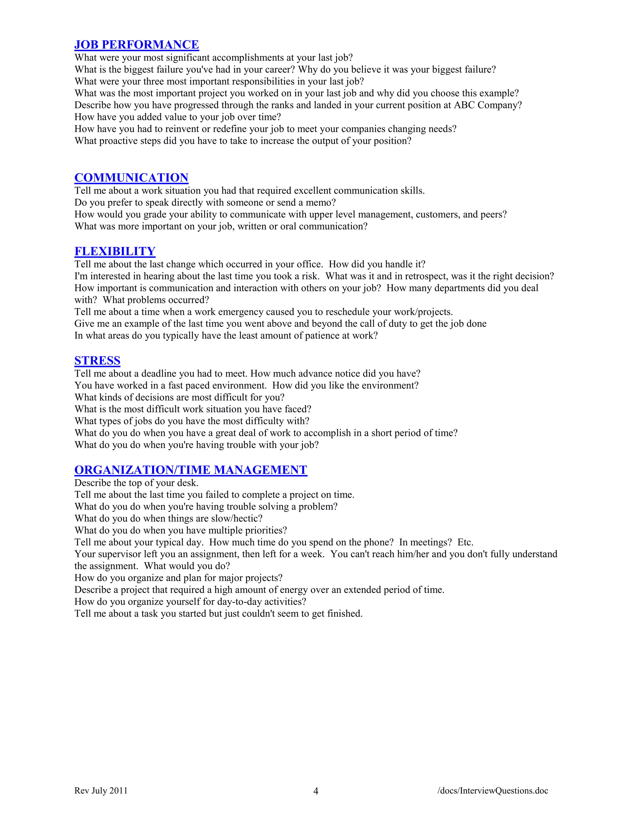 JOB PERFORMANCE
What were your most significant accomplishments at your last job?
What is the biggest failure you've had in your career? Why do you believe it was your biggest failure?
What were your three most important responsibilities in your last job?
What was the most important project you worked on in your last job and why did you choose this example?
Describe how you have progressed through the ranks and landed in your current position at ABC Company?
How have you added value to your job over time?
How have you had to reinvent or redefine your job to meet your companies changing needs?
What proactive steps did you have to take to increase the output of your position?


COMMUNICATION
Tell me about a work situation you had that required excellent communication skills.
Do you prefer to speak directly with someone or send a memo?
How would you grade your ability to communicate with upper level management, customers, and peers?
What was more important on your job, written or oral communication?

FLEXIBILITY
Tell me about the last change which occurred in your office. How did you handle it?
I'm interested in hearing about the last time you took a risk. What was it and in retrospect, was it the right decision?
How important is communication and interaction with others on your job? How many departments did you deal
with? What problems occurred?
Tell me about a time when a work emergency caused you to reschedule your work/projects.
Give me an example of the last time you went above and beyond the call of duty to get the job done
In what areas do you typically have the least amount of patience at work?

STRESS
Tell me about a deadline you had to meet. How much advance notice did you have?
You have worked in a fast paced environment. How did you like the environment?
What kinds of decisions are most difficult for you?
What is the most difficult work situation you have faced?
What types of jobs do you have the most difficulty with?
What do you do when you have a great deal of work to accomplish in a short period of time?
What do you do when you're having trouble with your job?

ORGANIZATION/TIME MANAGEMENT
Describe the top of your desk.
Tell me about the last time you failed to complete a project on time.
What do you do when you're having trouble solving a problem?
What do you do when things are slow/hectic?
What do you do when you have multiple priorities?
Tell me about your typical day. How much time do you spend on the phone? In meetings? Etc.
Your supervisor left you an assignment, then left for a week. You can't reach him/her and you don't fully understand
the assignment. What would you do?
How do you organize and plan for major projects?
Describe a project that required a high amount of energy over an extended period of time.
How do you organize yourself for day-to-day activities?
Tell me about a task you started but just couldn't seem to get finished.




Rev July 2011                                              4                              /docs/InterviewQuestions.doc
 