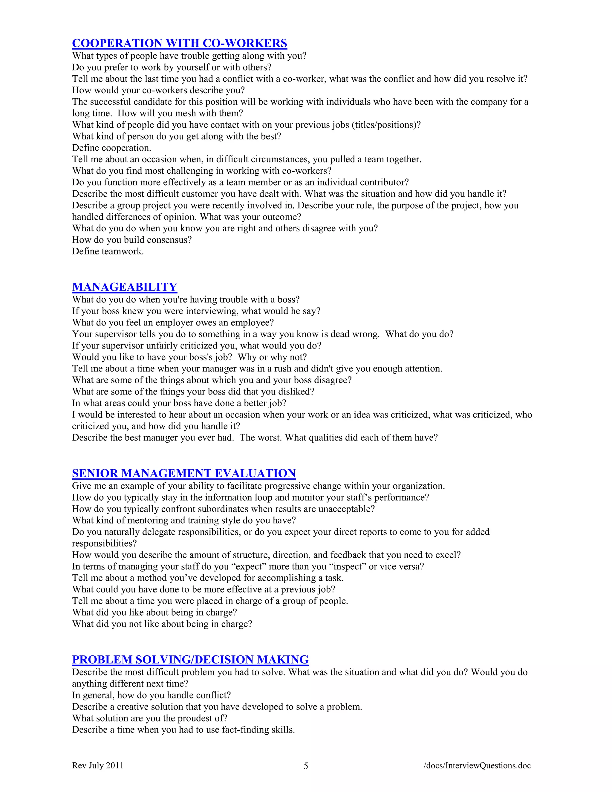 COOPERATION WITH CO-WORKERS
What types of people have trouble getting along with you?
Do you prefer to work by yourself or with others?
Tell me about the last time you had a conflict with a co-worker, what was the conflict and how did you resolve it?
How would your co-workers describe you?
The successful candidate for this position will be working with individuals who have been with the company for a
long time. How will you mesh with them?
What kind of people did you have contact with on your previous jobs (titles/positions)?
What kind of person do you get along with the best?
Define cooperation.
Tell me about an occasion when, in difficult circumstances, you pulled a team together.
What do you find most challenging in working with co-workers?
Do you function more effectively as a team member or as an individual contributor?
Describe the most difficult customer you have dealt with. What was the situation and how did you handle it?
Describe a group project you were recently involved in. Describe your role, the purpose of the project, how you
handled differences of opinion. What was your outcome?
What do you do when you know you are right and others disagree with you?
How do you build consensus?
Define teamwork.


MANAGEABILITY
What do you do when you're having trouble with a boss?
If your boss knew you were interviewing, what would he say?
What do you feel an employer owes an employee?
Your supervisor tells you do to something in a way you know is dead wrong. What do you do?
If your supervisor unfairly criticized you, what would you do?
Would you like to have your boss's job? Why or why not?
Tell me about a time when your manager was in a rush and didn't give you enough attention.
What are some of the things about which you and your boss disagree?
What are some of the things your boss did that you disliked?
In what areas could your boss have done a better job?
I would be interested to hear about an occasion when your work or an idea was criticized, what was criticized, who
criticized you, and how did you handle it?
Describe the best manager you ever had. The worst. What qualities did each of them have?


SENIOR MANAGEMENT EVALUATION
Give me an example of your ability to facilitate progressive change within your organization.
How do you typically stay in the information loop and monitor your staff’s performance?
How do you typically confront subordinates when results are unacceptable?
What kind of mentoring and training style do you have?
Do you naturally delegate responsibilities, or do you expect your direct reports to come to you for added
responsibilities?
How would you describe the amount of structure, direction, and feedback that you need to excel?
In terms of managing your staff do you “expect” more than you “inspect” or vice versa?
Tell me about a method you’ve developed for accomplishing a task.
What could you have done to be more effective at a previous job?
Tell me about a time you were placed in charge of a group of people.
What did you like about being in charge?
What did you not like about being in charge?


PROBLEM SOLVING/DECISION MAKING
Describe the most difficult problem you had to solve. What was the situation and what did you do? Would you do
anything different next time?
In general, how do you handle conflict?
Describe a creative solution that you have developed to solve a problem.
What solution are you the proudest of?
Describe a time when you had to use fact-finding skills.


Rev July 2011                                             5                             /docs/InterviewQuestions.doc
 