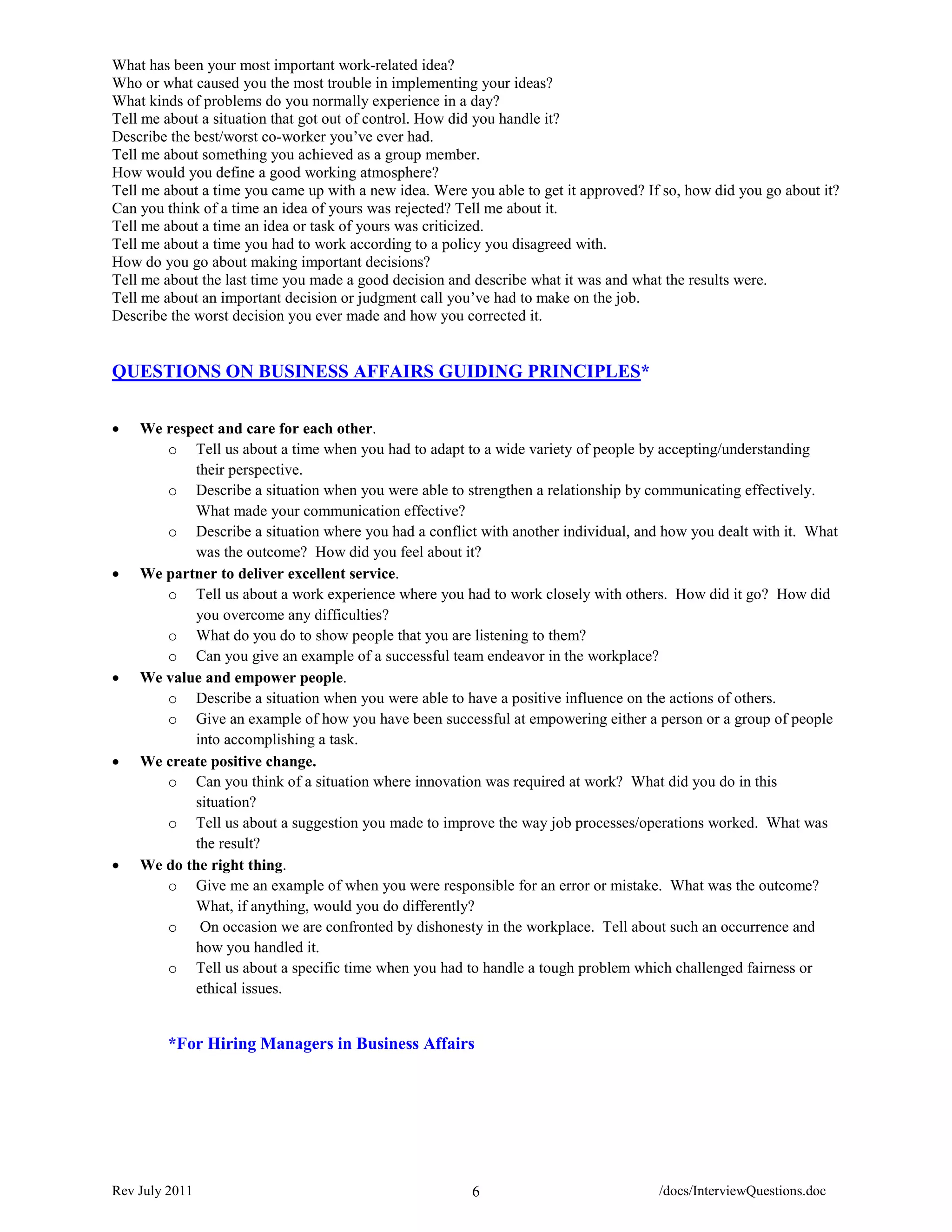What has been your most important work-related idea?
Who or what caused you the most trouble in implementing your ideas?
What kinds of problems do you normally experience in a day?
Tell me about a situation that got out of control. How did you handle it?
Describe the best/worst co-worker you’ve ever had.
Tell me about something you achieved as a group member.
How would you define a good working atmosphere?
Tell me about a time you came up with a new idea. Were you able to get it approved? If so, how did you go about it?
Can you think of a time an idea of yours was rejected? Tell me about it.
Tell me about a time an idea or task of yours was criticized.
Tell me about a time you had to work according to a policy you disagreed with.
How do you go about making important decisions?
Tell me about the last time you made a good decision and describe what it was and what the results were.
Tell me about an important decision or judgment call you’ve had to make on the job.
Describe the worst decision you ever made and how you corrected it.


QUESTIONS ON BUSINESS AFFAIRS GUIDING PRINCIPLES*


•   We respect and care for each other.
       o Tell us about a time when you had to adapt to a wide variety of people by accepting/understanding
           their perspective.
       o Describe a situation when you were able to strengthen a relationship by communicating effectively.
           What made your communication effective?
       o Describe a situation where you had a conflict with another individual, and how you dealt with it. What
           was the outcome? How did you feel about it?
•   We partner to deliver excellent service.
       o Tell us about a work experience where you had to work closely with others. How did it go? How did
           you overcome any difficulties?
       o What do you do to show people that you are listening to them?
       o Can you give an example of a successful team endeavor in the workplace?
•   We value and empower people.
       o Describe a situation when you were able to have a positive influence on the actions of others.
       o Give an example of how you have been successful at empowering either a person or a group of people
           into accomplishing a task.
•   We create positive change.
       o Can you think of a situation where innovation was required at work? What did you do in this
           situation?
       o Tell us about a suggestion you made to improve the way job processes/operations worked. What was
           the result?
•   We do the right thing.
       o Give me an example of when you were responsible for an error or mistake. What was the outcome?
           What, if anything, would you do differently?
       o On occasion we are confronted by dishonesty in the workplace. Tell about such an occurrence and
           how you handled it.
       o Tell us about a specific time when you had to handle a tough problem which challenged fairness or
           ethical issues.


        *For Hiring Managers in Business Affairs




Rev July 2011                                           6                             /docs/InterviewQuestions.doc
 