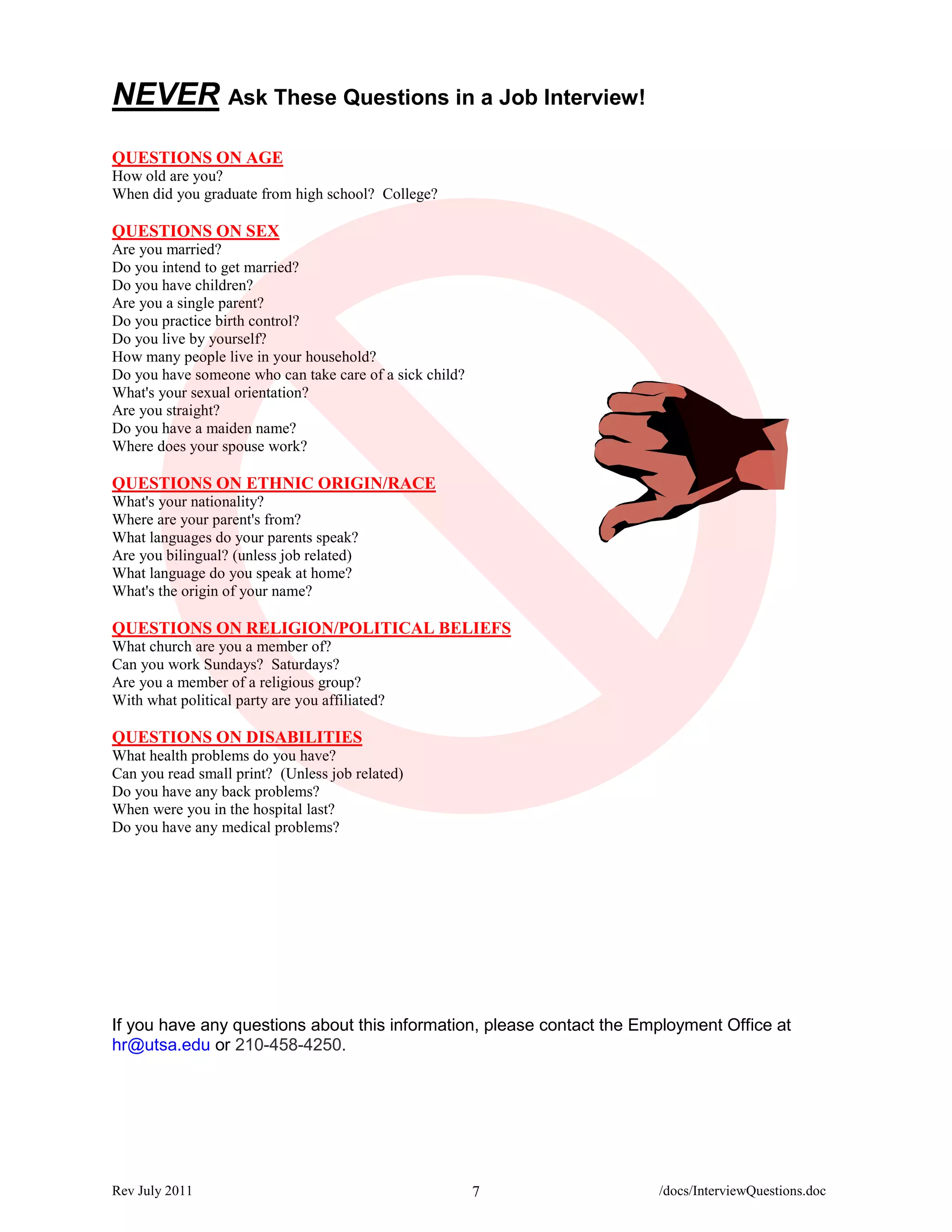 NEVER Ask These Questions in a Job Interview!
QUESTIONS ON AGE
How old are you?
When did you graduate from high school? College?

QUESTIONS ON SEX
Are you married?
Do you intend to get married?
Do you have children?
Are you a single parent?
Do you practice birth control?
Do you live by yourself?
How many people live in your household?
Do you have someone who can take care of a sick child?
What's your sexual orientation?
Are you straight?
Do you have a maiden name?
Where does your spouse work?

QUESTIONS ON ETHNIC ORIGIN/RACE
What's your nationality?
Where are your parent's from?
What languages do your parents speak?
Are you bilingual? (unless job related)
What language do you speak at home?
What's the origin of your name?

QUESTIONS ON RELIGION/POLITICAL BELIEFS
What church are you a member of?
Can you work Sundays? Saturdays?
Are you a member of a religious group?
With what political party are you affiliated?

QUESTIONS ON DISABILITIES
What health problems do you have?
Can you read small print? (Unless job related)
Do you have any back problems?
When were you in the hospital last?
Do you have any medical problems?




If you have any questions about this information, please contact the Employment Office at
hr@utsa.edu or 210-458-4250.




Rev July 2011                                            7             /docs/InterviewQuestions.doc
 