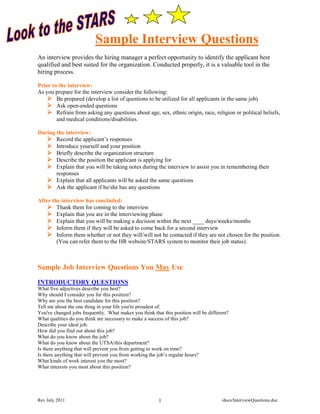 Sample Interview Questions
An interview provides the hiring manager a perfect opportunity to identify the applicant best
qualified and best suited for the organization. Conducted properly, it is a valuable tool in the
hiring process.

Prior to the interview:
As you prepare for the interview consider the following:
     Be prepared (develop a list of questions to be utilized for all applicants in the same job)
     Ask open-ended questions
     Refrain from asking any questions about age, sex, ethnic origin, race, religion or political beliefs,
        and medical conditions/disabilities.

During the interview:
    Record the applicant’s responses
    Introduce yourself and your position
    Briefly describe the organization structure
    Describe the position the applicant is applying for
    Explain that you will be taking notes during the interview to assist you in remembering their
       responses
    Explain that all applicants will be asked the same questions
    Ask the applicant if he/she has any questions

After the interview has concluded:
     Thank them for coming to the interview
     Explain that you are in the interviewing phase
     Explain that you will be making a decision within the next ____ days/weeks/months
     Inform them if they will be asked to come back for a second interview
     Inform them whether or not they will/will not be contacted if they are not chosen for the position.
        (You can refer them to the HR website/STARS system to monitor their job status).



Sample Job Interview Questions You May Use
INTRODUCTORY QUESTIONS
What five adjectives describe you best?
Why should I consider you for this position?
Why are you the best candidate for this position?
Tell me about the one thing in your life you're proudest of.
You've changed jobs frequently. What makes you think that this position will be different?
What qualities do you think are necessary to make a success of this job?
Describe your ideal job.
How did you find out about this job?
What do you know about the job?
What do you know about the UTSA/this department?
Is there anything that will prevent you from getting to work on time?
Is there anything that will prevent you from working the job’s regular hours?
What kinds of work interest you the most?
What interests you most about this position?




Rev July 2011                                            1                            /docs/InterviewQuestions.doc
 