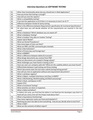 Interview Questions on SOFTWARE TESTING

41.     Other than functionality what else you should test in Web Application?
42.     How you know that testing is enough?
43.     How will you test the reports?
44.     What is compatibility testing?
45.     If we test the application on IE 8 then is it necessary to test it on IE 7?
46.     Difference between Smoke & Sanity testing.
47.     What is the difference between Requirement specification & Functional Specification?
48.     On what basis you will decide whether all the requirements are covered in the test
        cases?
49.     What is Database? Which database you are aware of?
50.     What is Database Testing?
51.     What is Cookies? Any idea on Cookies Testing?
52.     Explain Spiral Model?
53.     What are Stored Procedures?
54.     How many types of Joins are their?
55.     What are DML and DDL commands give example.
56.     What is Normalization?
57.     What is Primary key and Foreign key?
58.     What is RDBMS?
59.     What is difference between delete & truncate?
60.     What design documents you receive from PM?
61.     What are documents are created in Design phase?
62.     What challenges you have faced in testing so far?
63.     Have you seen our company web site? What are the usability defects you have found?
64.     Differentiate between Load testing and Stress testing.
65.     Which documents does the test team submit during testing period?
66.     How will you test an application without and requirement documents?
67.     What is windows registry?
68.     What is Object, multiple Inheritance and Class in OOPS?
69.     What is Multitasking, Multithreading and Multi processing?
70.     What is Stack, and Queue in DS?
71.     Explain STLC.
72.     What is Functional Testing?
73.     What activities are done in Inspection.
74.     What is Deferred Defect?
75.     In Defect Life cycle, you find that the defect is not fixed but the developer says that it is
        fixed will you every time tell the Project lead about that?
76.     What is Equivalence Partitioning?
77.     How many regression cycles you have participated in?
78.     Realizing you won't be able to test everything - how do you decide what to test first?
79.     What is SQA?
80.     What are the contents of defect report?


Seed Infotech                                                                                 Page 2
 