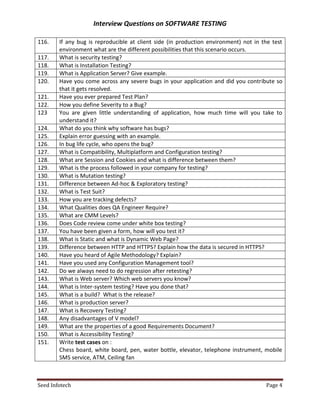 Interview Questions on SOFTWARE TESTING

116.    If any bug is reproducible at client side (in production environment) not in the test
        environment what are the different possibilities that this scenario occurs.
117.    What is security testing?
118.    What is Installation Testing?
119.    What is Application Server? Give example.
120.    Have you come across any severe bugs in your application and did you contribute so
        that it gets resolved.
121.    Have you ever prepared Test Plan?
122.    How you define Severity to a Bug?
123     You are given little understanding of application, how much time will you take to
        understand it?
124.    What do you think why software has bugs?
125.    Explain error guessing with an example.
126.    In bug life cycle, who opens the bug?
127.    What is Compatibility, Multiplatform and Configuration testing?
128.    What are Session and Cookies and what is difference between them?
129.    What is the process followed in your company for testing?
130.    What is Mutation testing?
131.    Difference between Ad-hoc & Exploratory testing?
132.    What is Test Suit?
133.    How you are tracking defects?
134.    What Qualities does QA Engineer Require?
135.    What are CMM Levels?
136.    Does Code review come under white box testing?
137.    You have been given a form, how will you test it?
138.    What is Static and what is Dynamic Web Page?
139.    Difference between HTTP and HTTPS? Explain how the data is secured in HTTPS?
140.    Have you heard of Agile Methodology? Explain?
141.    Have you used any Configuration Management tool?
142.    Do we always need to do regression after retesting?
143.    What is Web server? Which web servers you know?
144.    What is Inter-system testing? Have you done that?
145.    What is a build? What is the release?
146.    What is production server?
147.    What is Recovery Testing?
148.    Any disadvantages of V model?
149.    What are the properties of a good Requirements Document?
150.    What is Accessibility Testing?
151.    Write test cases on :
        Chess board, white board, pen, water bottle, elevator, telephone instrument, mobile
        SMS service, ATM, Ceiling fan



Seed Infotech                                                                         Page 4
 