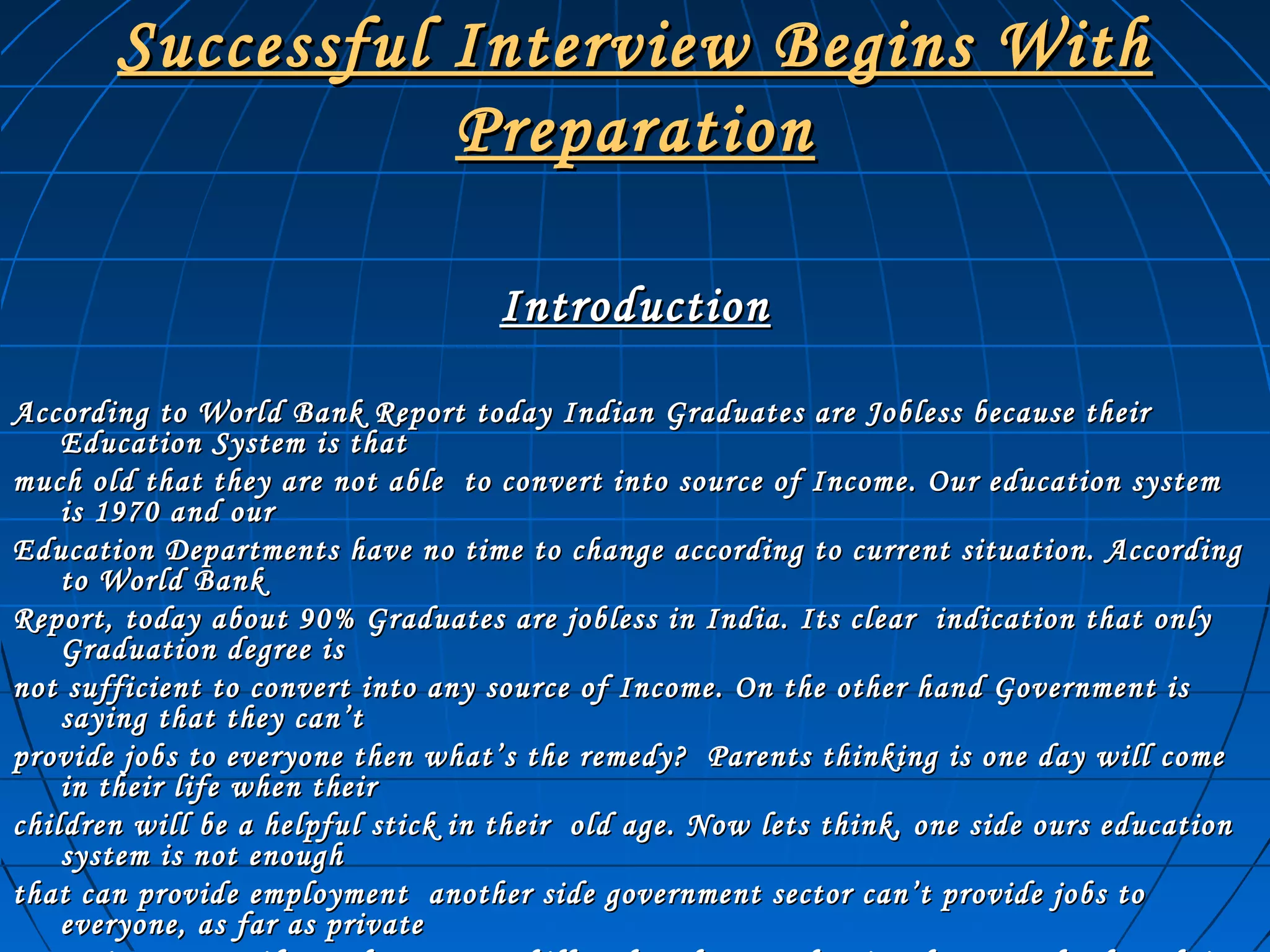 Successful Interview Begins WithSuccessful Interview Begins With
PreparationPreparation
IntroductionIntroduction
According to World Bank Report today Indian Graduates are Jobless because theirAccording to World Bank Report today Indian Graduates are Jobless because their
Education System is thatEducation System is that
much old that they are not able to convert into source of Income. Our education systemmuch old that they are not able to convert into source of Income. Our education system
is 1970 and ouris 1970 and our
Education Departments have no time to change according to current situation. AccordingEducation Departments have no time to change according to current situation. According
to World Bankto World Bank
Report, today about 90% Graduates are jobless in India. Its clear indication that onlyReport, today about 90% Graduates are jobless in India. Its clear indication that only
Graduation degree isGraduation degree is
not sufficient to convert into any source of Income. On the other hand Government isnot sufficient to convert into any source of Income. On the other hand Government is
saying that they can’tsaying that they can’t
provide jobs to everyone then what’s the remedy? Parents thinking is one day will comeprovide jobs to everyone then what’s the remedy? Parents thinking is one day will come
in their life when theirin their life when their
children will be a helpful stick in their old age. Now lets think, one side ours educationchildren will be a helpful stick in their old age. Now lets think, one side ours education
system is not enoughsystem is not enough
that can provide employment another side government sector can’t provide jobs tothat can provide employment another side government sector can’t provide jobs to
everyone, as far as privateeveryone, as far as private
 