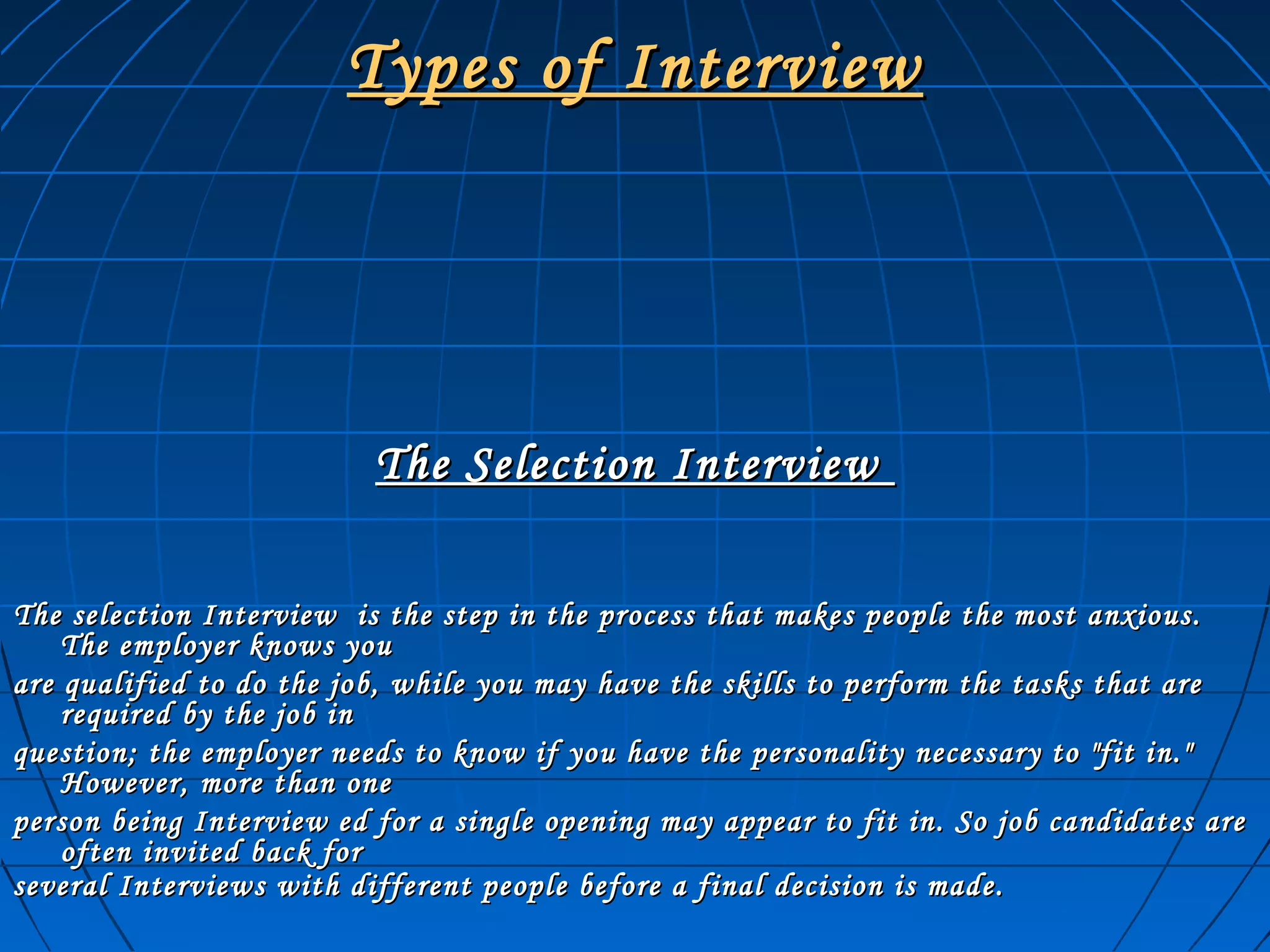 Types of InterviewTypes of Interview
The Selection InterviewThe Selection Interview
The selection Interview is the step in the process that makes people the most anxious.The selection Interview is the step in the process that makes people the most anxious.
The employer knows youThe employer knows you
are qualified to do the job, while you may have the skills to perform the tasks that areare qualified to do the job, while you may have the skills to perform the tasks that are
required by the job inrequired by the job in
question; the employer needs to know if you have the personality necessary to "fit in."question; the employer needs to know if you have the personality necessary to "fit in."
However, more than oneHowever, more than one
person being Interview ed for a single opening may appear to fit in. So job candidates areperson being Interview ed for a single opening may appear to fit in. So job candidates are
often invited back foroften invited back for
several Interviews with different people before a final decision is made.several Interviews with different people before a final decision is made.
 