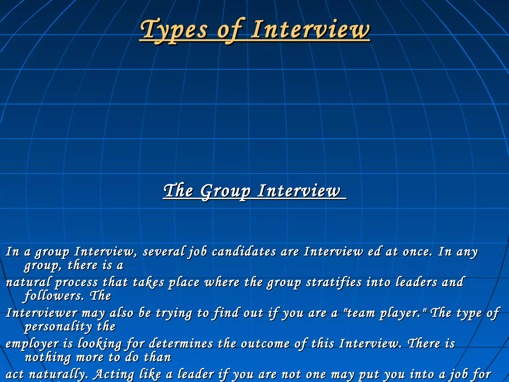 Types of InterviewTypes of Interview
The Group InterviewThe Group Interview
In a group Interview, several job candidates are Interview ed at once. In anyIn a group Interview, several job candidates are Interview ed at once. In any
group, there is agroup, there is a
natural process that takes place where the group stratifies into leaders andnatural process that takes place where the group stratifies into leaders and
followers. Thefollowers. The
Interviewer may also be trying to find out if you are a "team player." The type ofInterviewer may also be trying to find out if you are a "team player." The type of
personality thepersonality the
employer is looking for determines the outcome of this Interview. There isemployer is looking for determines the outcome of this Interview. There is
nothing more to do thannothing more to do than
act naturally. Acting like a leader if you are not one may put you into a job foract naturally. Acting like a leader if you are not one may put you into a job for
 