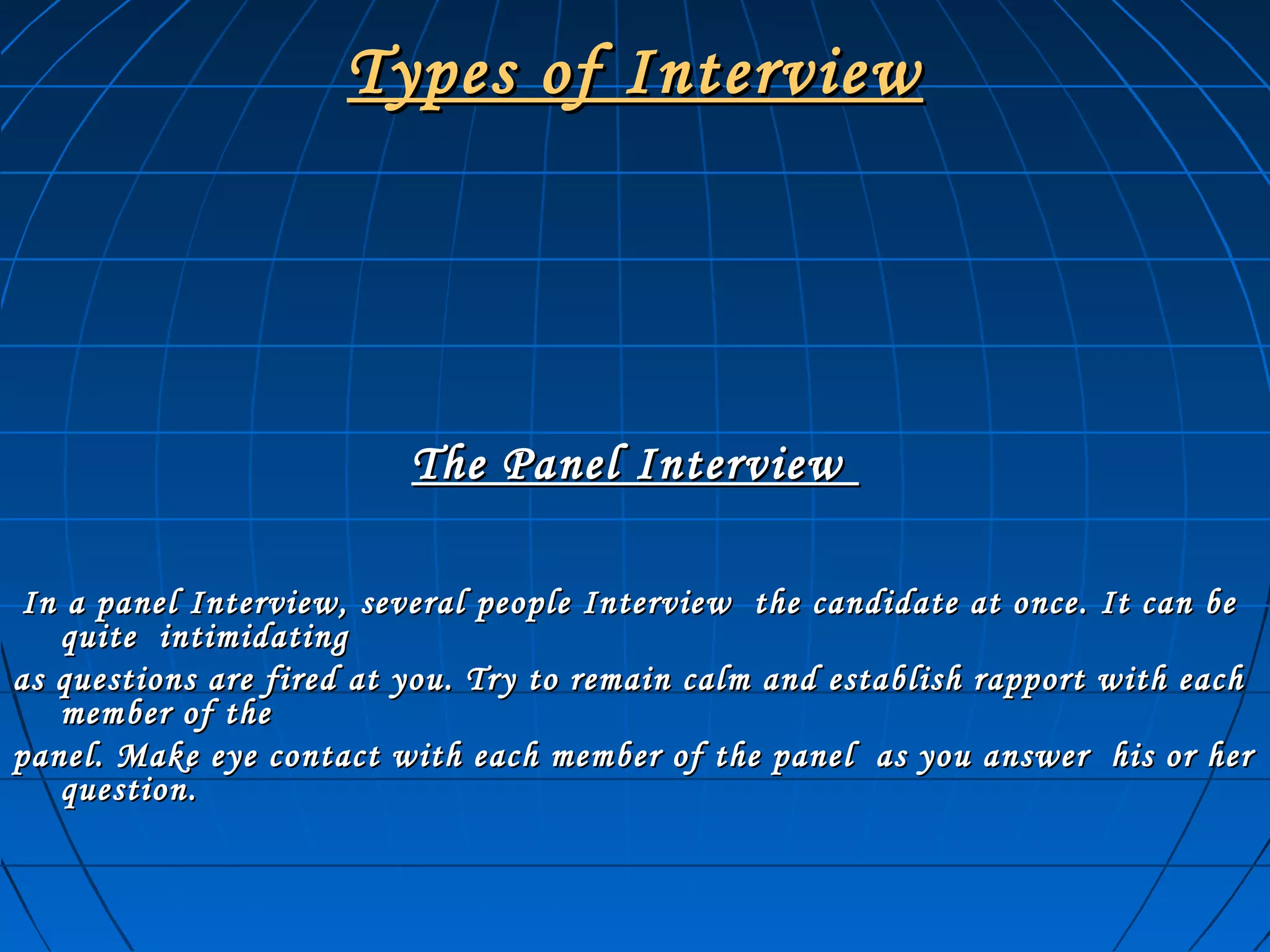 Types of InterviewTypes of Interview
The Panel InterviewThe Panel Interview
In a panel Interview, several people Interview the candidate at once. It can beIn a panel Interview, several people Interview the candidate at once. It can be
quite intimidatingquite intimidating
as questions are fired at you. Try to remain calm and establish rapport with eachas questions are fired at you. Try to remain calm and establish rapport with each
member of themember of the
panel. Make eye contact with each member of the panel as you answer his or herpanel. Make eye contact with each member of the panel as you answer his or her
question.question.
 