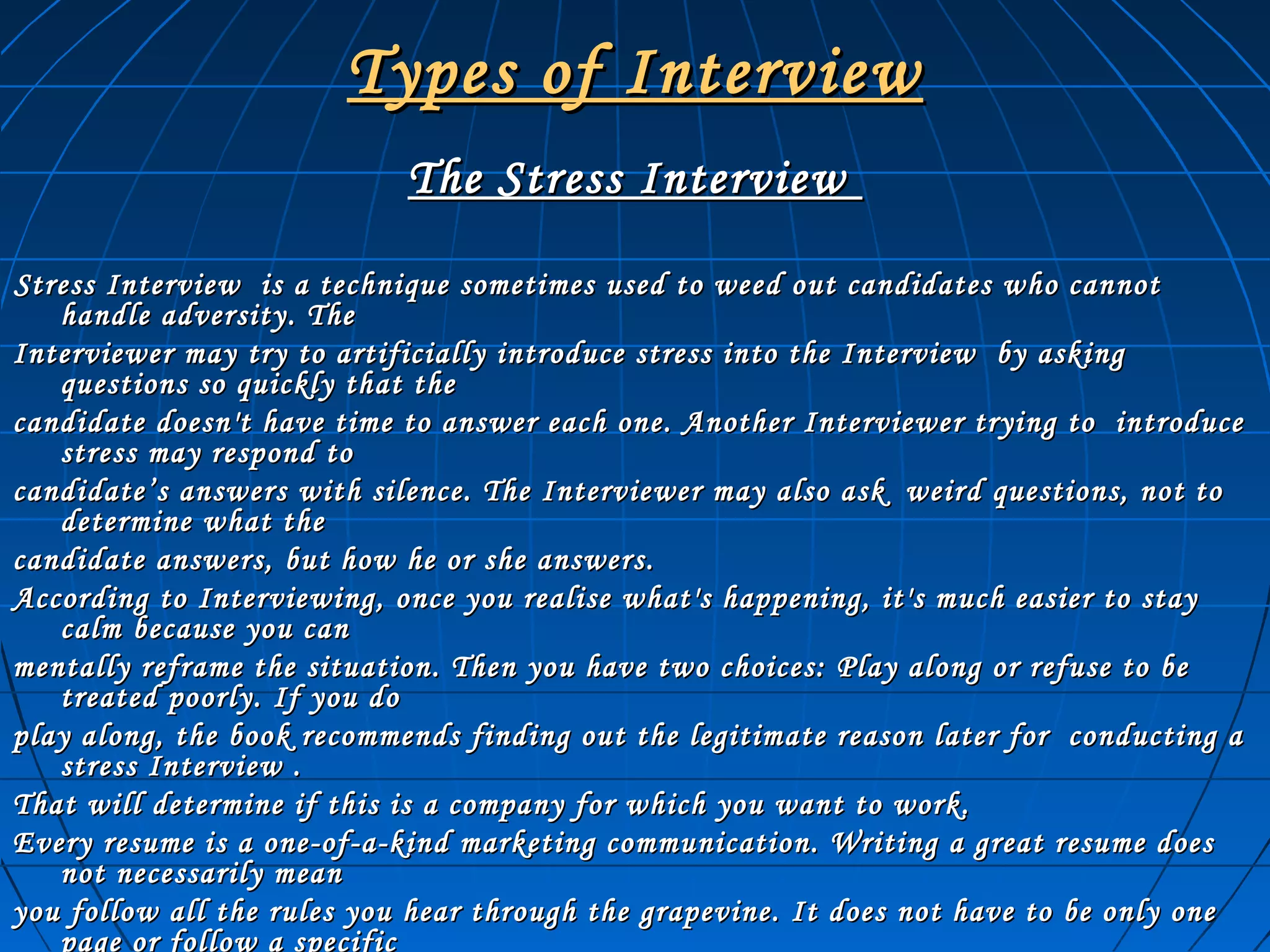Types of InterviewTypes of Interview
The Stress InterviewThe Stress Interview
Stress Interview is a technique sometimes used to weed out candidates who cannotStress Interview is a technique sometimes used to weed out candidates who cannot
handle adversity. Thehandle adversity. The
Interviewer may try to artificially introduce stress into the Interview by askingInterviewer may try to artificially introduce stress into the Interview by asking
questions so quickly that thequestions so quickly that the
candidate doesn't have time to answer each one. Another Interviewer trying to introducecandidate doesn't have time to answer each one. Another Interviewer trying to introduce
stress may respond tostress may respond to
candidate’s answers with silence. The Interviewer may also ask weird questions, not tocandidate’s answers with silence. The Interviewer may also ask weird questions, not to
determine what thedetermine what the
candidate answers, but how he or she answers.candidate answers, but how he or she answers.
According to Interviewing, once you realise what's happening, it's much easier to stayAccording to Interviewing, once you realise what's happening, it's much easier to stay
calm because you cancalm because you can
mentally reframe the situation. Then you have two choices: Play along or refuse to bementally reframe the situation. Then you have two choices: Play along or refuse to be
treated poorly. If you dotreated poorly. If you do
play along, the book recommends finding out the legitimate reason later for conducting aplay along, the book recommends finding out the legitimate reason later for conducting a
stress Interview .stress Interview .
That will determine if this is a company for which you want to work.That will determine if this is a company for which you want to work.
Every resume is a one-of-a-kind marketing communication. Writing a great resume doesEvery resume is a one-of-a-kind marketing communication. Writing a great resume does
not necessarily meannot necessarily mean
you follow all the rules you hear through the grapevine. It does not have to be only oneyou follow all the rules you hear through the grapevine. It does not have to be only one
page or follow a specific
 