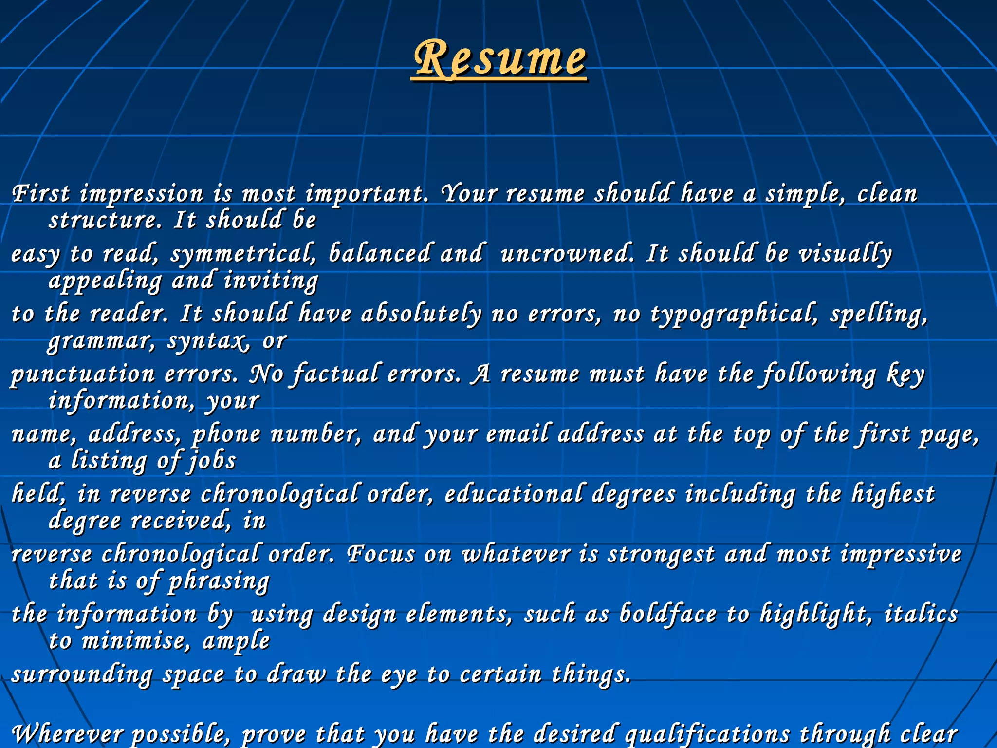 ResumeResume
First impression is most important. Your resume should have a simple, cleanFirst impression is most important. Your resume should have a simple, clean
structure. It should bestructure. It should be
easy to read, symmetrical, balanced and uncrowned. It should be visuallyeasy to read, symmetrical, balanced and uncrowned. It should be visually
appealing and invitingappealing and inviting
to the reader. It should have absolutely no errors, no typographical, spelling,to the reader. It should have absolutely no errors, no typographical, spelling,
grammar, syntax, orgrammar, syntax, or
punctuation errors. No factual errors. A resume must have the following keypunctuation errors. No factual errors. A resume must have the following key
information, yourinformation, your
name, address, phone number, and your email address at the top of the first page,name, address, phone number, and your email address at the top of the first page,
a listing of jobsa listing of jobs
held, in reverse chronological order, educational degrees including the highestheld, in reverse chronological order, educational degrees including the highest
degree received, indegree received, in
reverse chronological order. Focus on whatever is strongest and most impressivereverse chronological order. Focus on whatever is strongest and most impressive
that is of phrasingthat is of phrasing
the information by using design elements, such as boldface to highlight, italicsthe information by using design elements, such as boldface to highlight, italics
to minimise, ampleto minimise, ample
surrounding space to draw the eye to certain things.surrounding space to draw the eye to certain things.
Wherever possible, prove that you have the desired qualifications through clearWherever possible, prove that you have the desired qualifications through clear
 