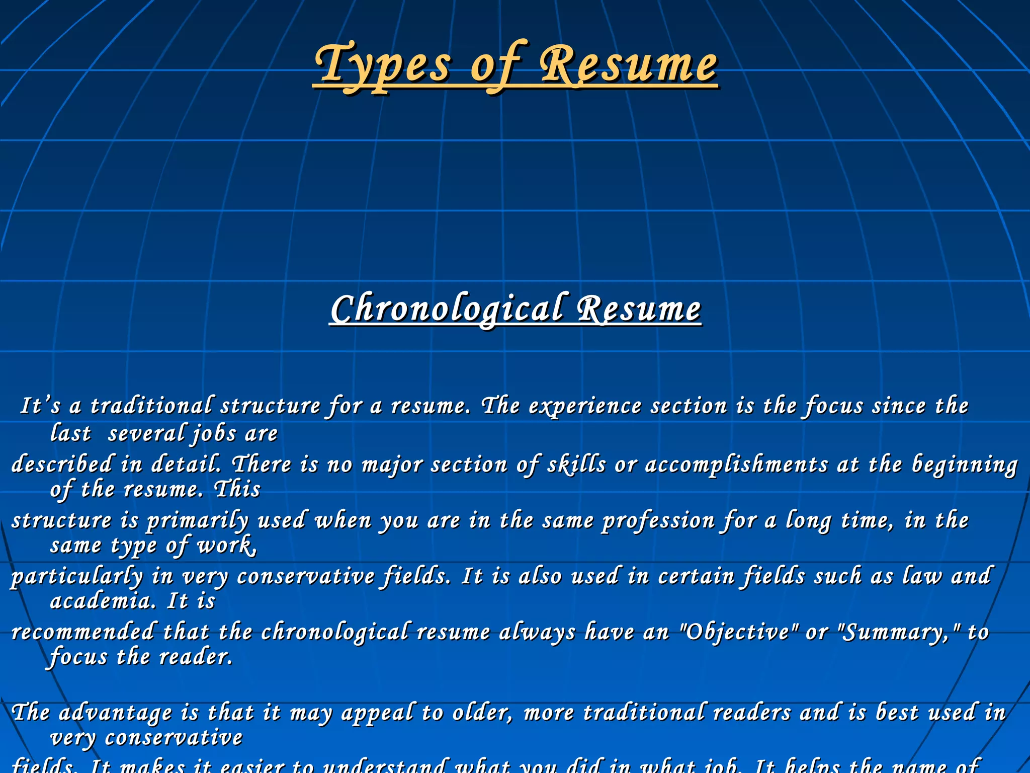 Types of ResumeTypes of Resume
Chronological ResumeChronological Resume
It’s a traditional structure for a resume. The experience section is the focus since theIt’s a traditional structure for a resume. The experience section is the focus since the
last several jobs arelast several jobs are
described in detail. There is no major section of skills or accomplishments at the beginningdescribed in detail. There is no major section of skills or accomplishments at the beginning
of the resume. Thisof the resume. This
structure is primarily used when you are in the same profession for a long time, in thestructure is primarily used when you are in the same profession for a long time, in the
same type of work,same type of work,
particularly in very conservative fields. It is also used in certain fields such as law andparticularly in very conservative fields. It is also used in certain fields such as law and
academia. It isacademia. It is
recommended that the chronological resume always have an "Objective" or "Summary," torecommended that the chronological resume always have an "Objective" or "Summary," to
focus the reader.focus the reader.
The advantage is that it may appeal to older, more traditional readers and is best used inThe advantage is that it may appeal to older, more traditional readers and is best used in
very conservativevery conservative
 