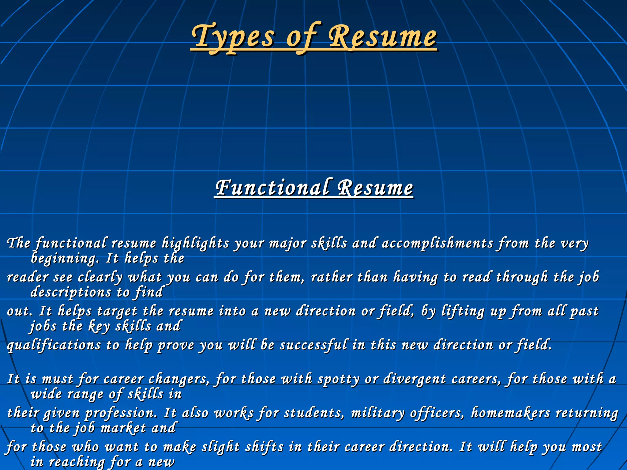Types of ResumeTypes of Resume
Functional ResumeFunctional Resume
The functional resume highlights your major skills and accomplishments from the veryThe functional resume highlights your major skills and accomplishments from the very
beginning. It helps thebeginning. It helps the
reader see clearly what you can do for them, rather than having to read through the jobreader see clearly what you can do for them, rather than having to read through the job
descriptions to finddescriptions to find
out. It helps target the resume into a new direction or field, by lifting up from all pastout. It helps target the resume into a new direction or field, by lifting up from all past
jobs the key skills andjobs the key skills and
qualifications to help prove you will be successful in this new direction or field.qualifications to help prove you will be successful in this new direction or field.
It is must for career changers, for those with spotty or divergent careers, for those with aIt is must for career changers, for those with spotty or divergent careers, for those with a
wide range of skills inwide range of skills in
their given profession. It also works for students, military officers, homemakers returningtheir given profession. It also works for students, military officers, homemakers returning
to the job market andto the job market and
for those who want to make slight shifts in their career direction. It will help you mostfor those who want to make slight shifts in their career direction. It will help you most
in reaching for a newin reaching for a new
 