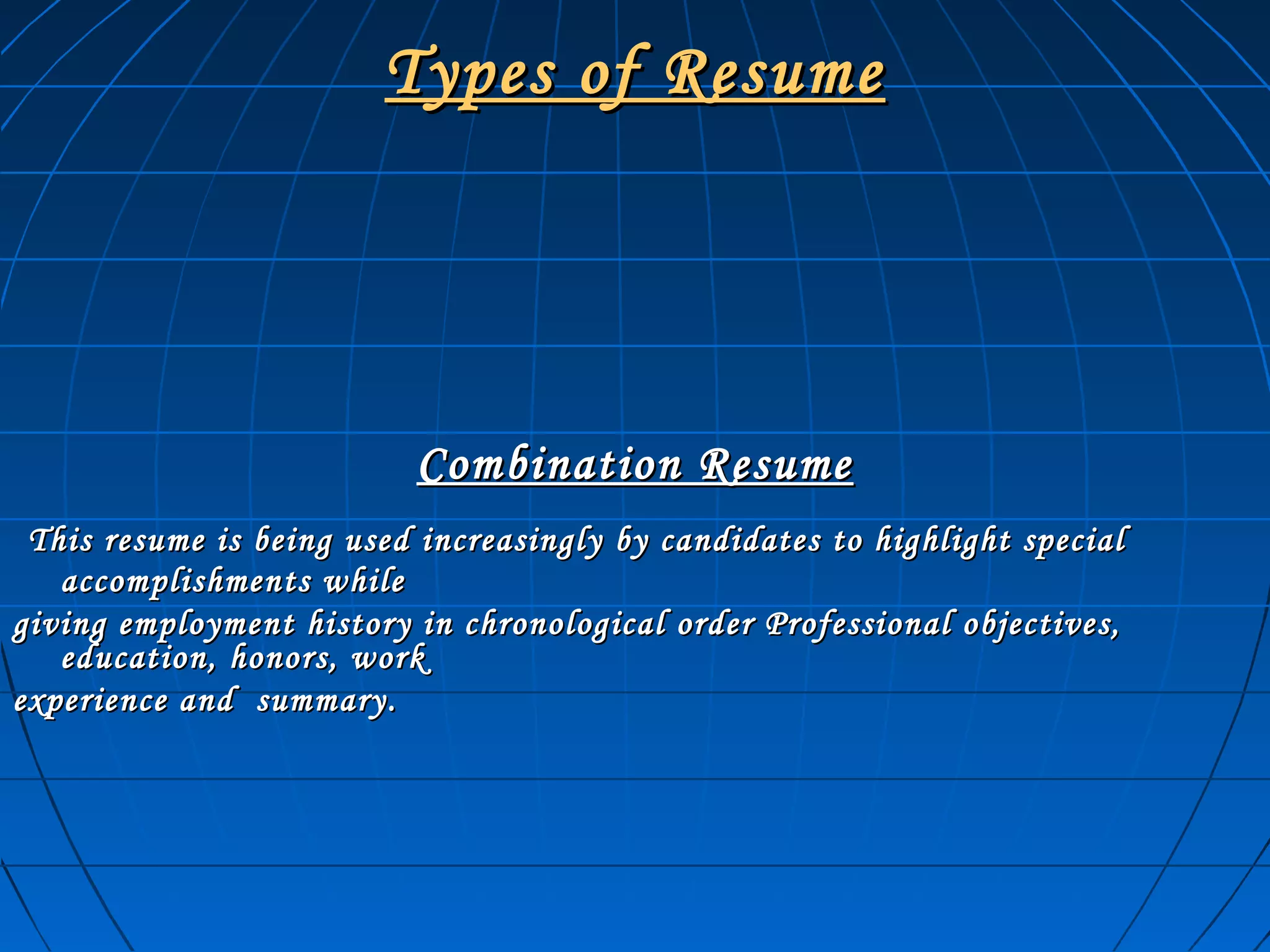 Types of ResumeTypes of Resume
Combination ResumeCombination Resume
This resume is being used increasingly by candidates to highlight specialThis resume is being used increasingly by candidates to highlight special
accomplishments whileaccomplishments while
giving employment history in chronological order Professional objectives,giving employment history in chronological order Professional objectives,
education, honors, workeducation, honors, work
experience and summary.experience and summary.
 