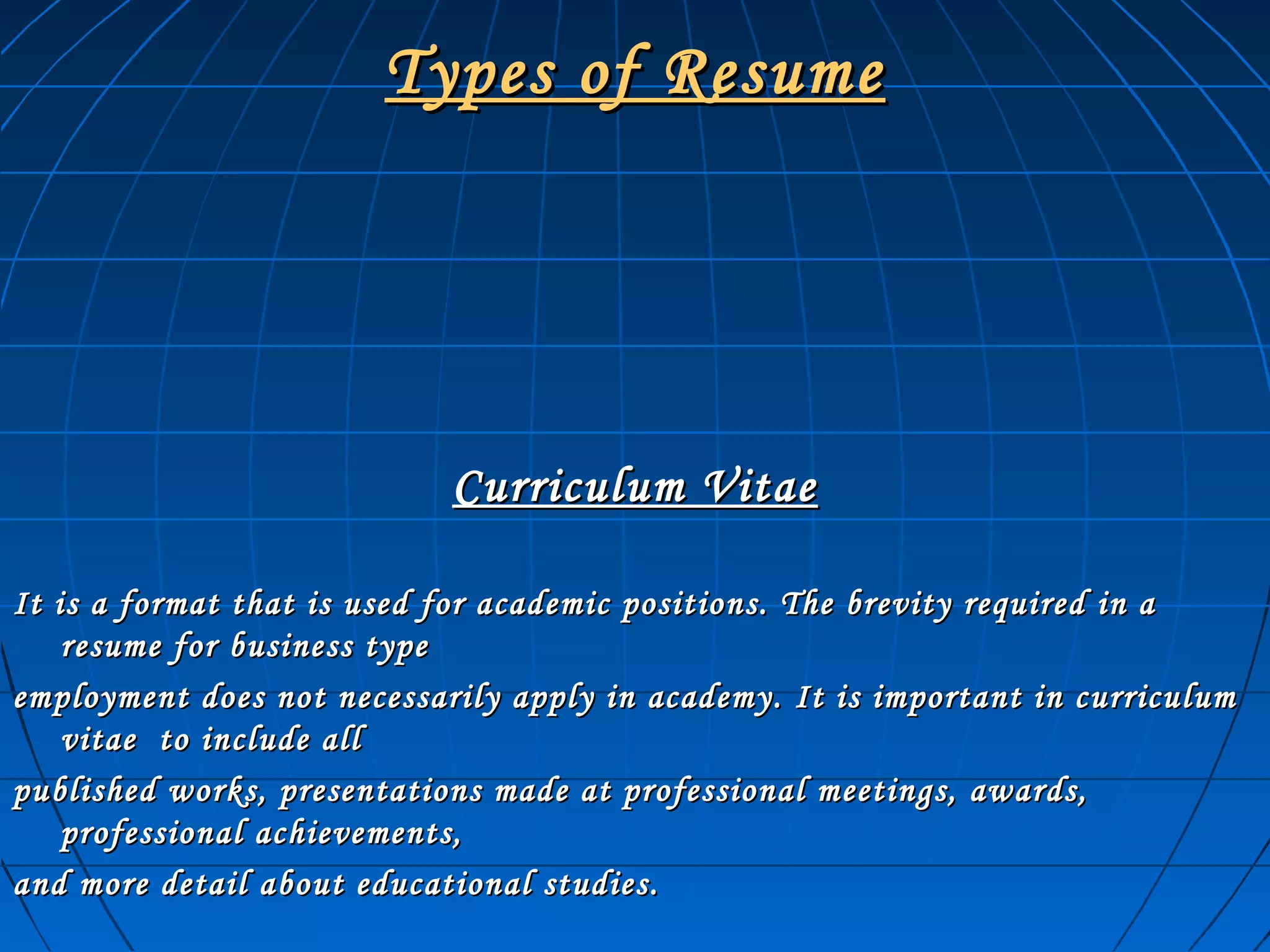 Types of ResumeTypes of Resume
Curriculum VitaeCurriculum Vitae
It is a format that is used for academic positions. The brevity required in aIt is a format that is used for academic positions. The brevity required in a
resume for business typeresume for business type
employment does not necessarily apply in academy. It is important in curriculumemployment does not necessarily apply in academy. It is important in curriculum
vitae to include allvitae to include all
published works, presentations made at professional meetings, awards,published works, presentations made at professional meetings, awards,
professional achievements,professional achievements,
and more detail about educational studies.and more detail about educational studies.
 