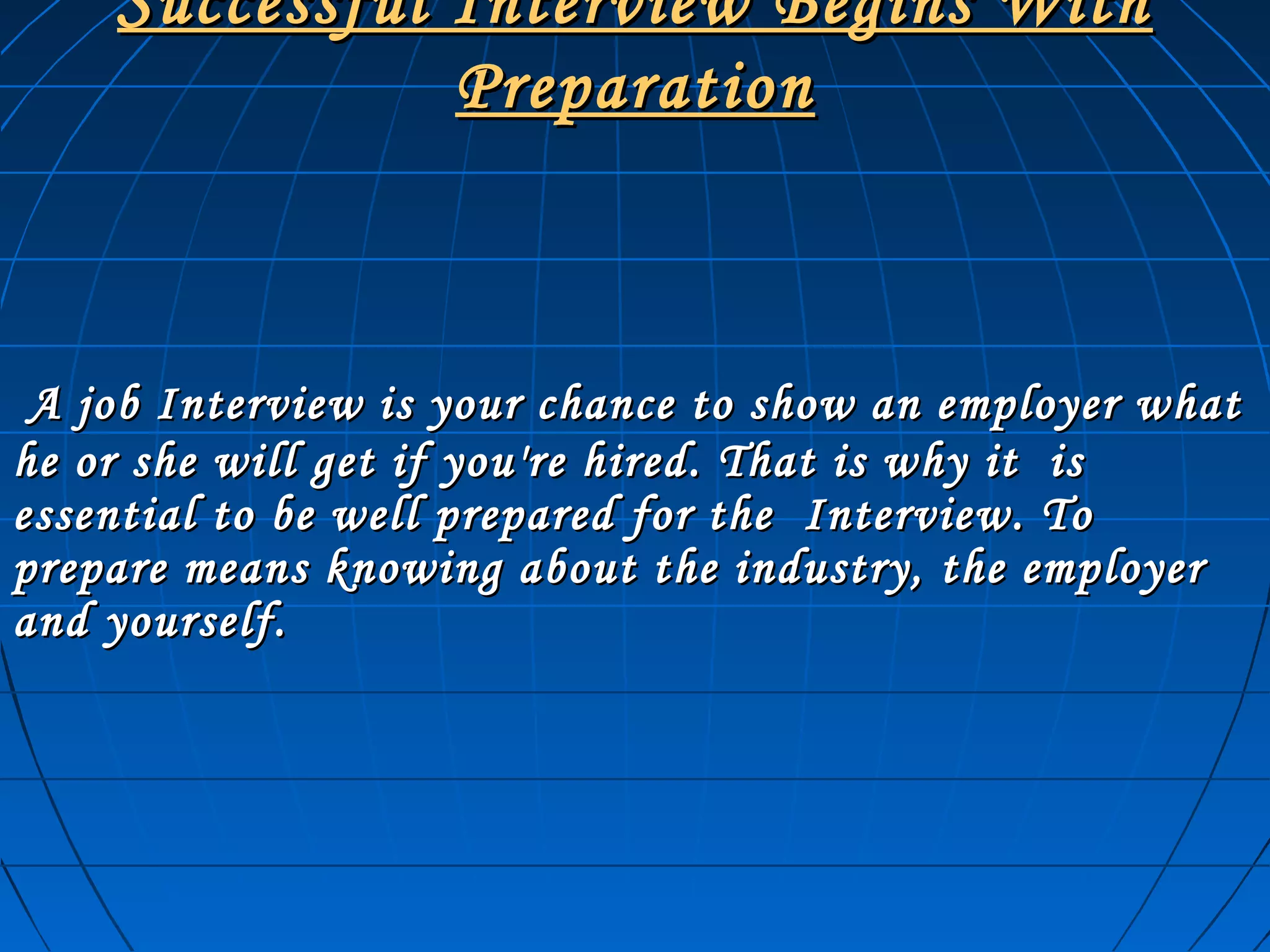 Successful Interview Begins WithSuccessful Interview Begins With
PreparationPreparation
A job Interview is your chance to show an employer whatA job Interview is your chance to show an employer what
he or she will get if you're hired. That is why it ishe or she will get if you're hired. That is why it is
essential to be well prepared for the Interview. Toessential to be well prepared for the Interview. To
prepare means knowing about the industry, the employerprepare means knowing about the industry, the employer
and yourself.and yourself.
 
