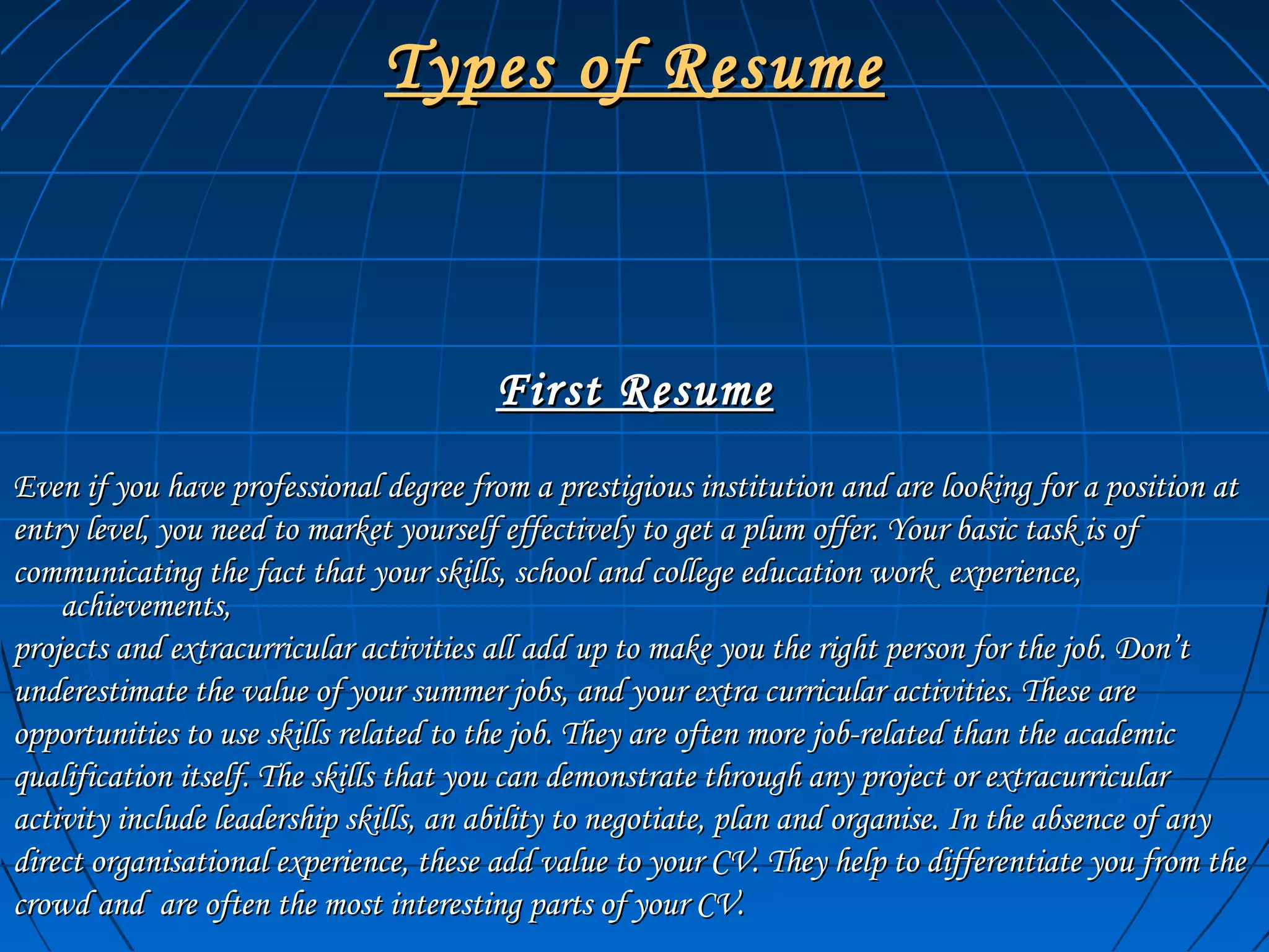 Types of ResumeTypes of Resume
First ResumeFirst Resume
Even if you have professional degree from a prestigious institution and are looking for a position atEven if you have professional degree from a prestigious institution and are looking for a position at
entry level, you need to market yourself effectively to get a plum offer. Your basic task is ofentry level, you need to market yourself effectively to get a plum offer. Your basic task is of
communicating the fact that your skills, school and college education work experience,communicating the fact that your skills, school and college education work experience,
achievements,achievements,
projects and extracurricular activities all add up to make you the right person for the job. Don’tprojects and extracurricular activities all add up to make you the right person for the job. Don’t
underestimate the value of your summer jobs, and your extra curricular activities. These areunderestimate the value of your summer jobs, and your extra curricular activities. These are
opportunities to use skills related to the job. They are often more job-related than the academicopportunities to use skills related to the job. They are often more job-related than the academic
qualification itself. The skills that you can demonstrate through any project or extracurricularqualification itself. The skills that you can demonstrate through any project or extracurricular
activity include leadership skills, an ability to negotiate, plan and organise. In the absence of anyactivity include leadership skills, an ability to negotiate, plan and organise. In the absence of any
direct organisational experience, these add value to your CV. They help to differentiate you from thedirect organisational experience, these add value to your CV. They help to differentiate you from the
crowd and are often the most interesting parts of your CV.crowd and are often the most interesting parts of your CV.
 