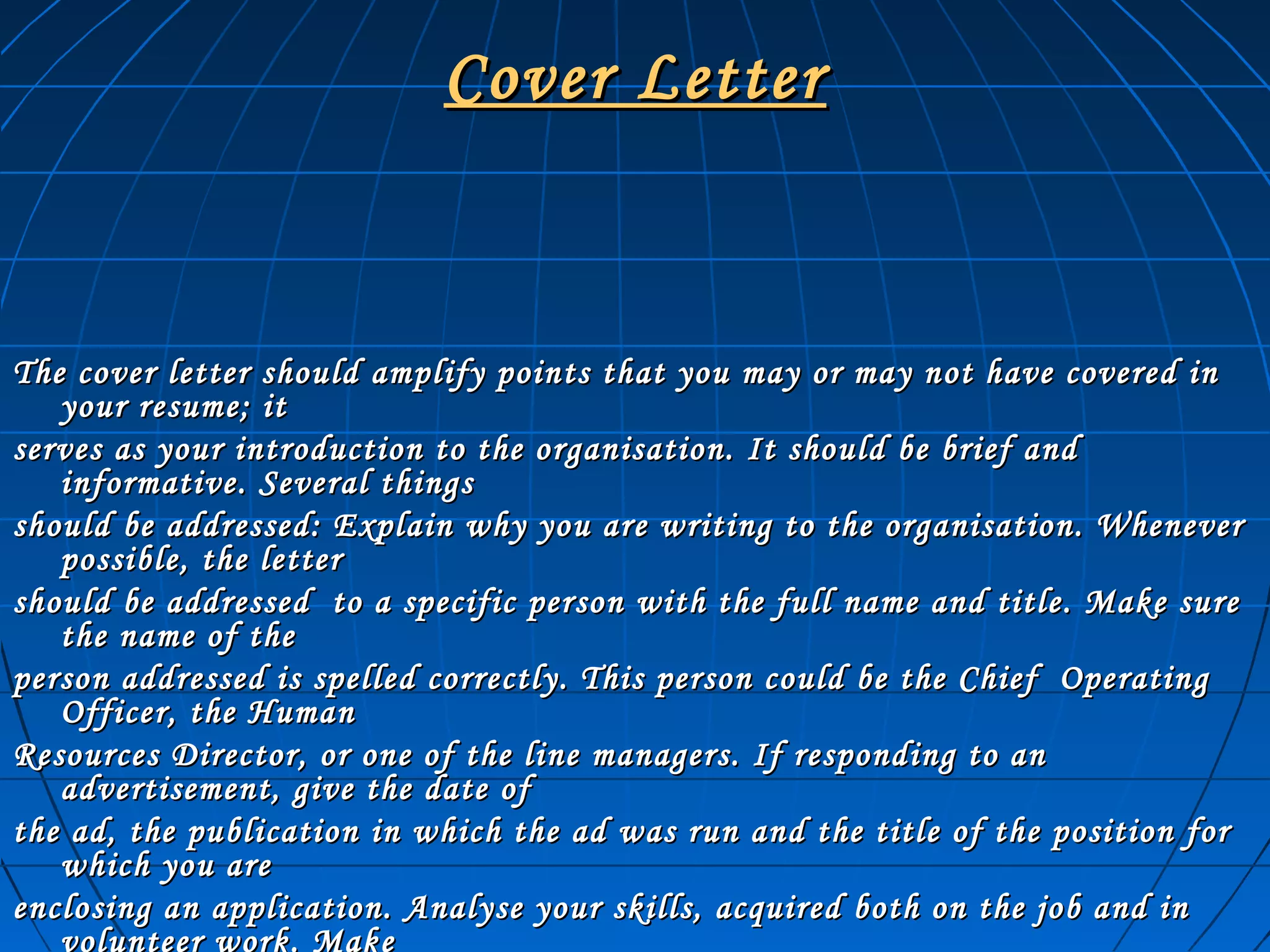 Cover LetterCover Letter
The cover letter should amplify points that you may or may not have covered inThe cover letter should amplify points that you may or may not have covered in
your resume; ityour resume; it
serves as your introduction to the organisation. It should be brief andserves as your introduction to the organisation. It should be brief and
informative. Several thingsinformative. Several things
should be addressed: Explain why you are writing to the organisation. Whenevershould be addressed: Explain why you are writing to the organisation. Whenever
possible, the letterpossible, the letter
should be addressed to a specific person with the full name and title. Make sureshould be addressed to a specific person with the full name and title. Make sure
the name of thethe name of the
person addressed is spelled correctly. This person could be the Chief Operatingperson addressed is spelled correctly. This person could be the Chief Operating
Officer, the HumanOfficer, the Human
Resources Director, or one of the line managers. If responding to anResources Director, or one of the line managers. If responding to an
advertisement, give the date ofadvertisement, give the date of
the ad, the publication in which the ad was run and the title of the position forthe ad, the publication in which the ad was run and the title of the position for
which you arewhich you are
enclosing an application. Analyse your skills, acquired both on the job and inenclosing an application. Analyse your skills, acquired both on the job and in
volunteer work. Make
 