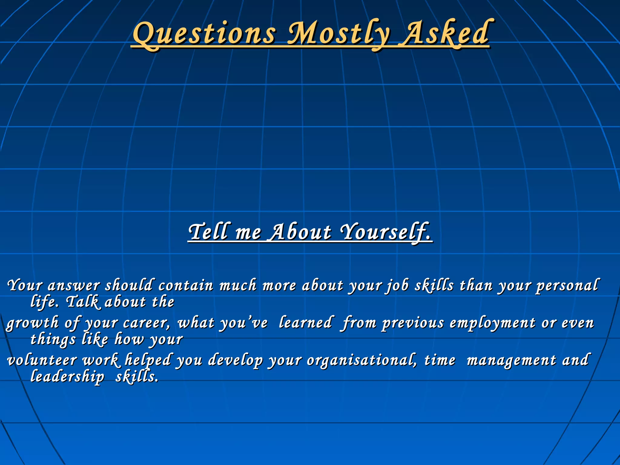 Questions Mostly AskedQuestions Mostly Asked
Tell me About Yourself.Tell me About Yourself.
Your answer should contain much more about your job skills than your personalYour answer should contain much more about your job skills than your personal
life. Talk about thelife. Talk about the
growth of your career, what you’ve learned from previous employment or evengrowth of your career, what you’ve learned from previous employment or even
things like how yourthings like how your
volunteer work helped you develop your organisational, time management andvolunteer work helped you develop your organisational, time management and
leadership skills.leadership skills.
 