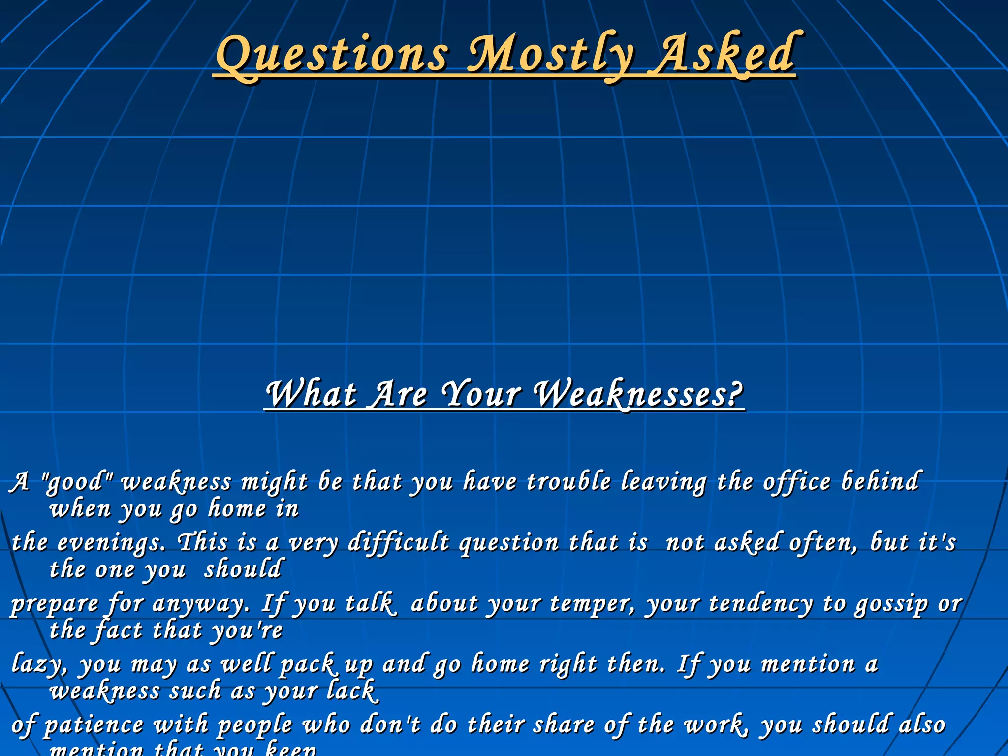 Questions Mostly AskedQuestions Mostly Asked
What Are Your Weaknesses?What Are Your Weaknesses?
A "good" weakness might be that you have trouble leaving the office behindA "good" weakness might be that you have trouble leaving the office behind
when you go home inwhen you go home in
the evenings. This is a very difficult question that is not asked often, but it'sthe evenings. This is a very difficult question that is not asked often, but it's
the one you shouldthe one you should
prepare for anyway. If you talk about your temper, your tendency to gossip orprepare for anyway. If you talk about your temper, your tendency to gossip or
the fact that you'rethe fact that you're
lazy, you may as well pack up and go home right then. If you mention alazy, you may as well pack up and go home right then. If you mention a
weakness such as your lackweakness such as your lack
of patience with people who don't do their share of the work, you should alsoof patience with people who don't do their share of the work, you should also
 