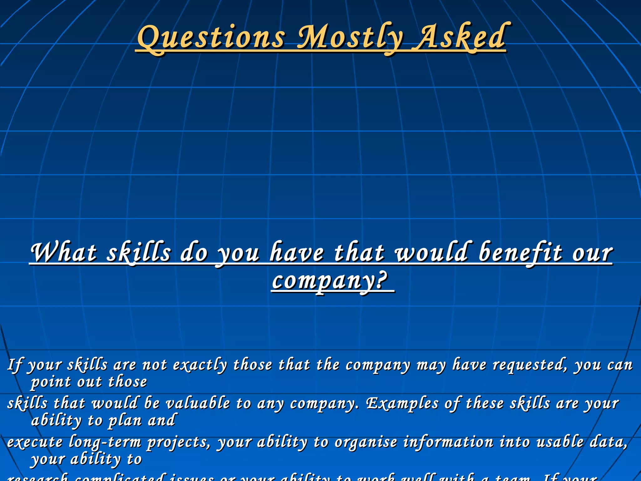 Questions Mostly AskedQuestions Mostly Asked
What skills do you have that would benefit ourWhat skills do you have that would benefit our
company?company?
If your skills are not exactly those that the company may have requested, you canIf your skills are not exactly those that the company may have requested, you can
point out thosepoint out those
skills that would be valuable to any company. Examples of these skills are yourskills that would be valuable to any company. Examples of these skills are your
ability to plan andability to plan and
execute long-term projects, your ability to organise information into usable data,execute long-term projects, your ability to organise information into usable data,
your ability toyour ability to
 